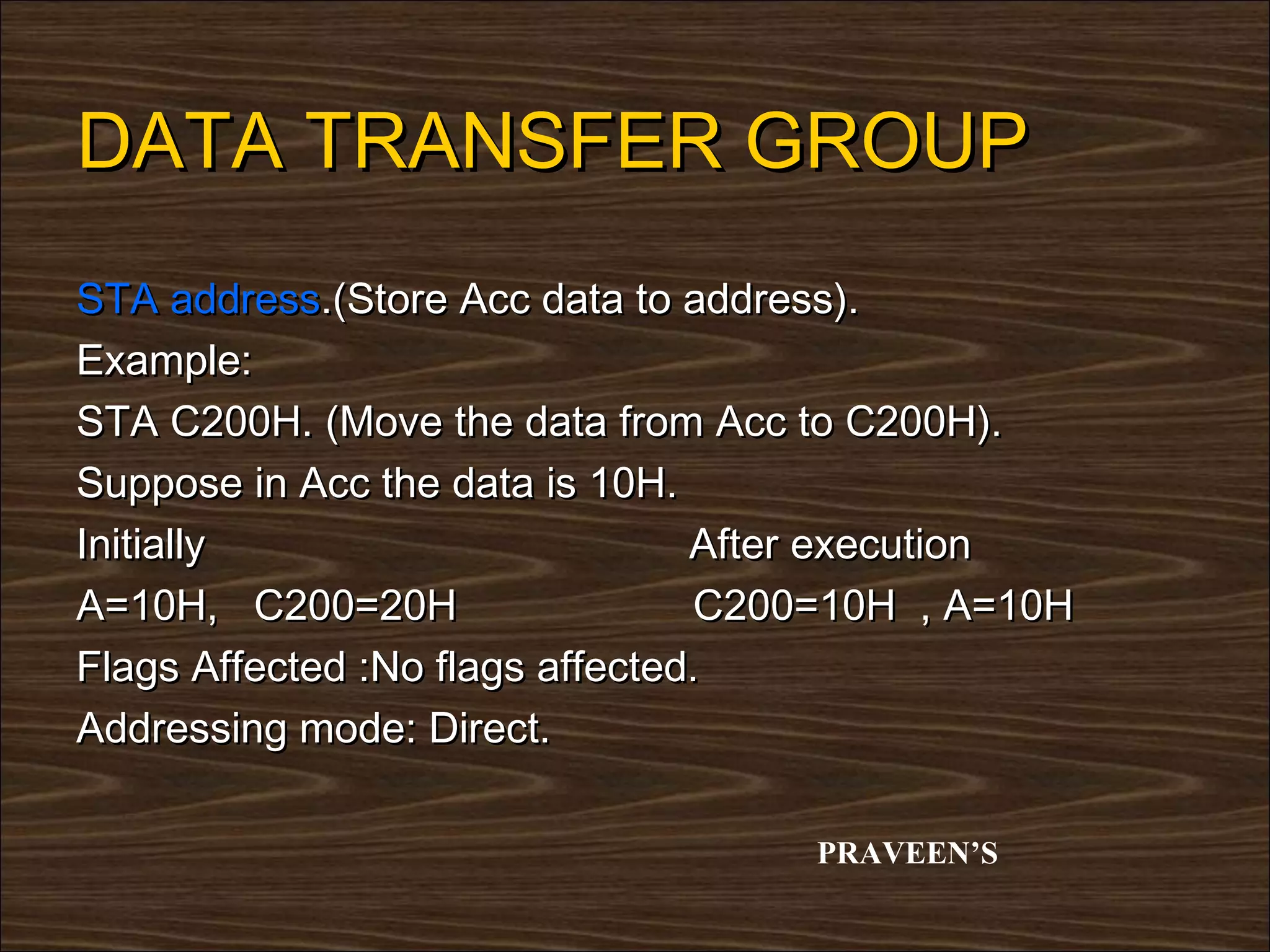 DATA TRANSFER GROUP
STA address.(Store Acc data to address).
Example:
STA C200H. (Move the data from Acc to C200H).
Suppose in Acc the data is 10H.
Initially                        After execution
A=10H, C200=20H                  C200=10H , A=10H
Flags Affected :No flags affected.
Addressing mode: Direct.

                                    PRAVEEN’S
 