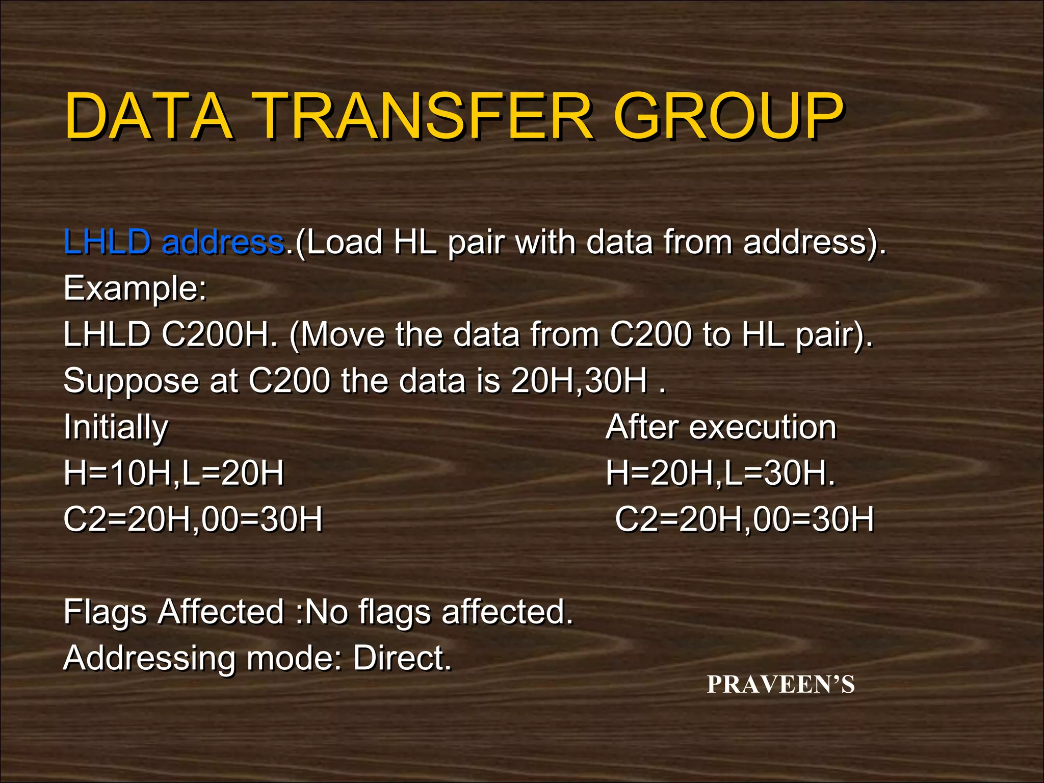 DATA TRANSFER GROUP
LHLD address.(Load HL pair with data from address).
Example:
LHLD C200H. (Move the data from C200 to HL pair).
Suppose at C200 the data is 20H,30H .
Initially                        After execution
H=10H,L=20H                      H=20H,L=30H.
C2=20H,00=30H                     C2=20H,00=30H

Flags Affected :No flags affected.
Addressing mode: Direct.
                                       PRAVEEN’S
 