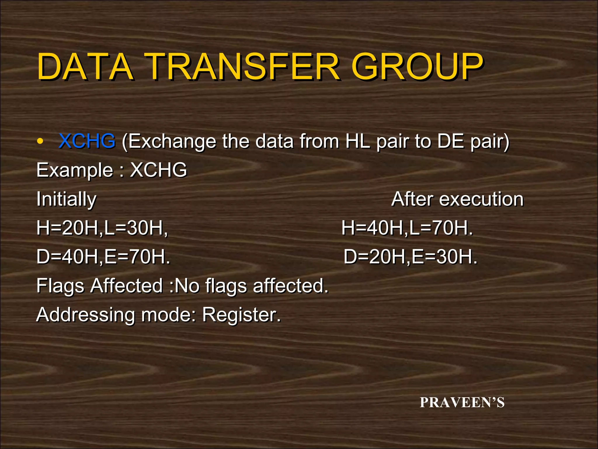 DATA TRANSFER GROUP
• XCHG (Exchange the data from HL pair to DE pair)
Example : XCHG
Initially                              After execution
H=20H,L=30H,                       H=40H,L=70H.
D=40H,E=70H.                       D=20H,E=30H.
Flags Affected :No flags affected.
Addressing mode: Register.



                                          PRAVEEN’S
 