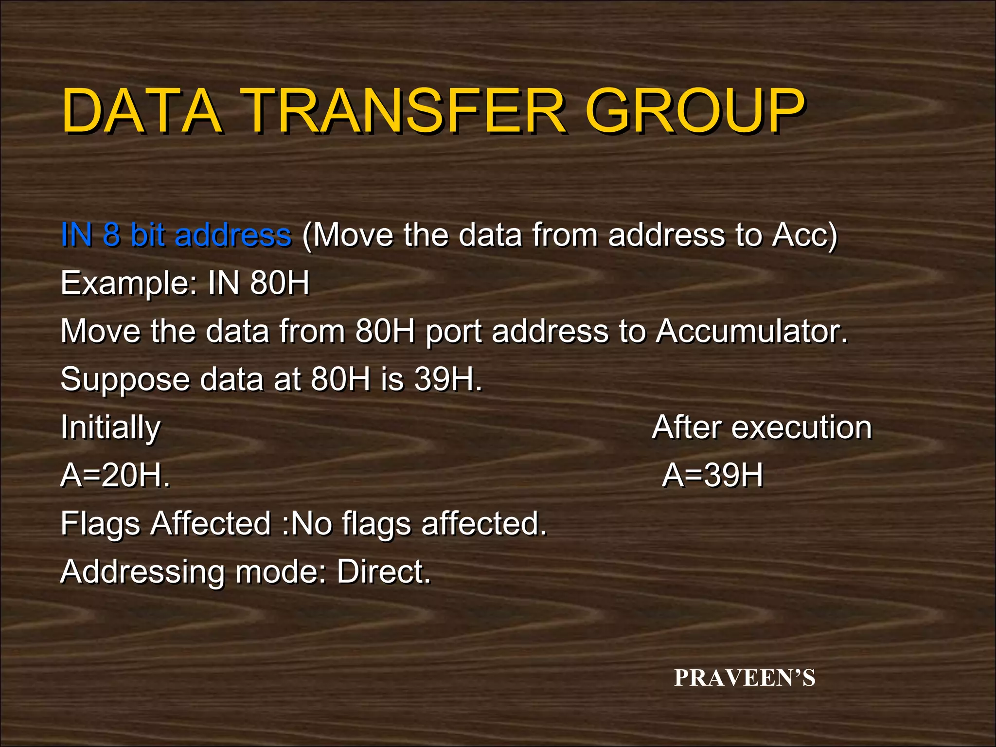 DATA TRANSFER GROUP
IN 8 bit address (Move the data from address to Acc)
Example: IN 80H
Move the data from 80H port address to Accumulator.
Suppose data at 80H is 39H.
Initially                              After execution
A=20H.                                  A=39H
Flags Affected :No flags affected.
Addressing mode: Direct.


                                        PRAVEEN’S
 