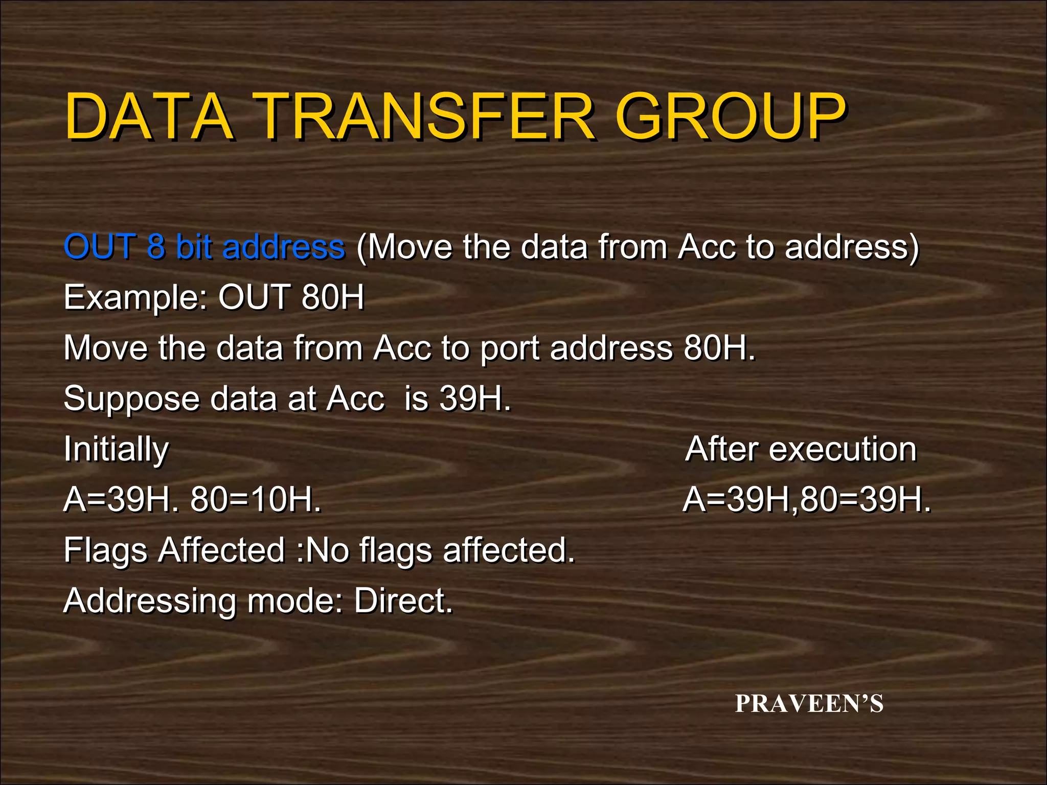 DATA TRANSFER GROUP
OUT 8 bit address (Move the data from Acc to address)
Example: OUT 80H
Move the data from Acc to port address 80H.
Suppose data at Acc is 39H.
Initially                              After execution
A=39H. 80=10H.                         A=39H,80=39H.
Flags Affected :No flags affected.
Addressing mode: Direct.

                                         PRAVEEN’S
 
