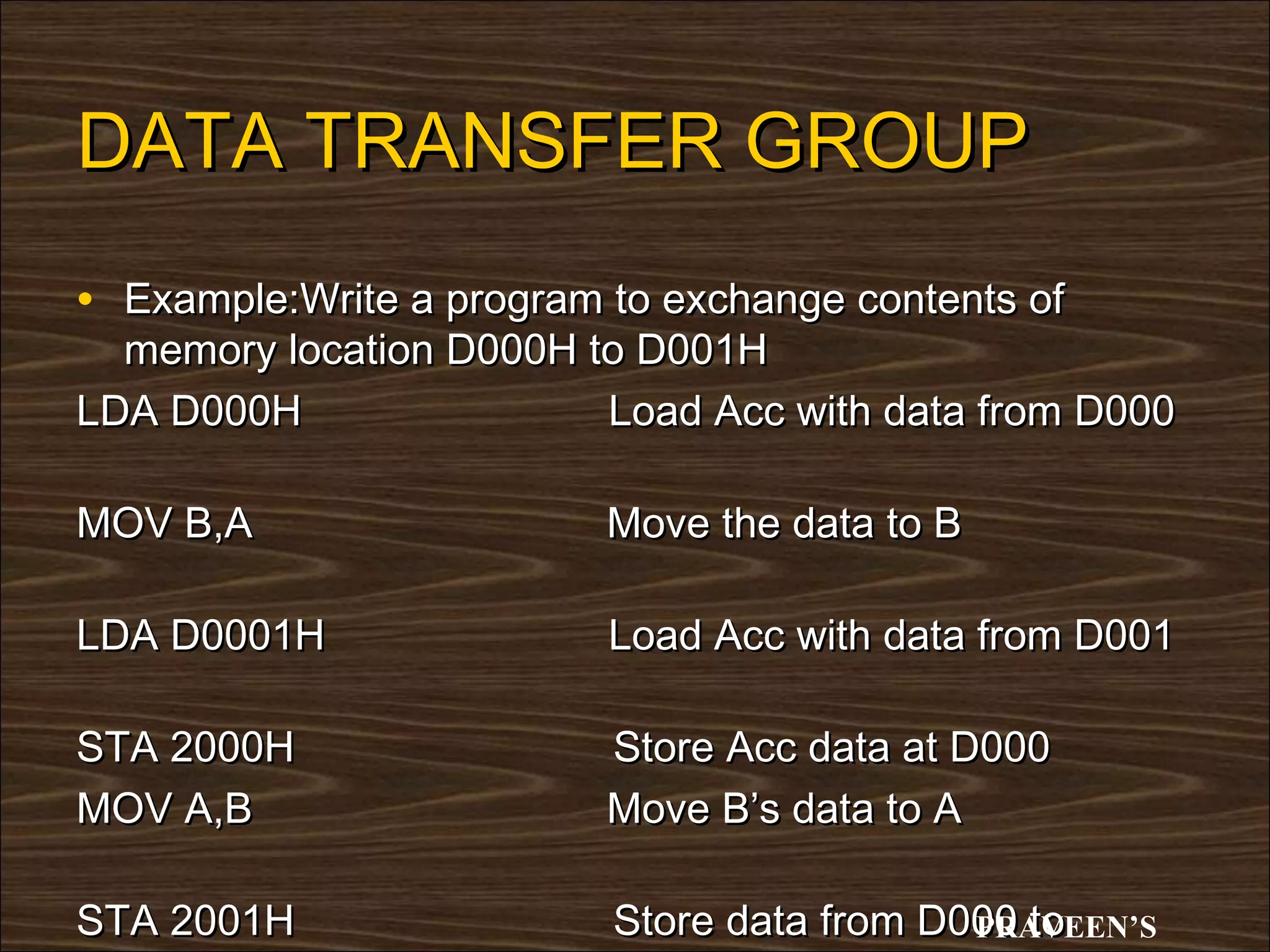 DATA TRANSFER GROUP
• Example:Write a program to exchange contents of
  memory location D000H to D001H
LDA D000H                Load Acc with data from D000

MOV B,A                   Move the data to B

LDA D0001H                Load Acc with data from D001

STA 2000H                 Store Acc data at D000
MOV A,B                   Move B’s data to A

STA 2001H                 Store data from D000 to
                                            PRAVEEN’S
 