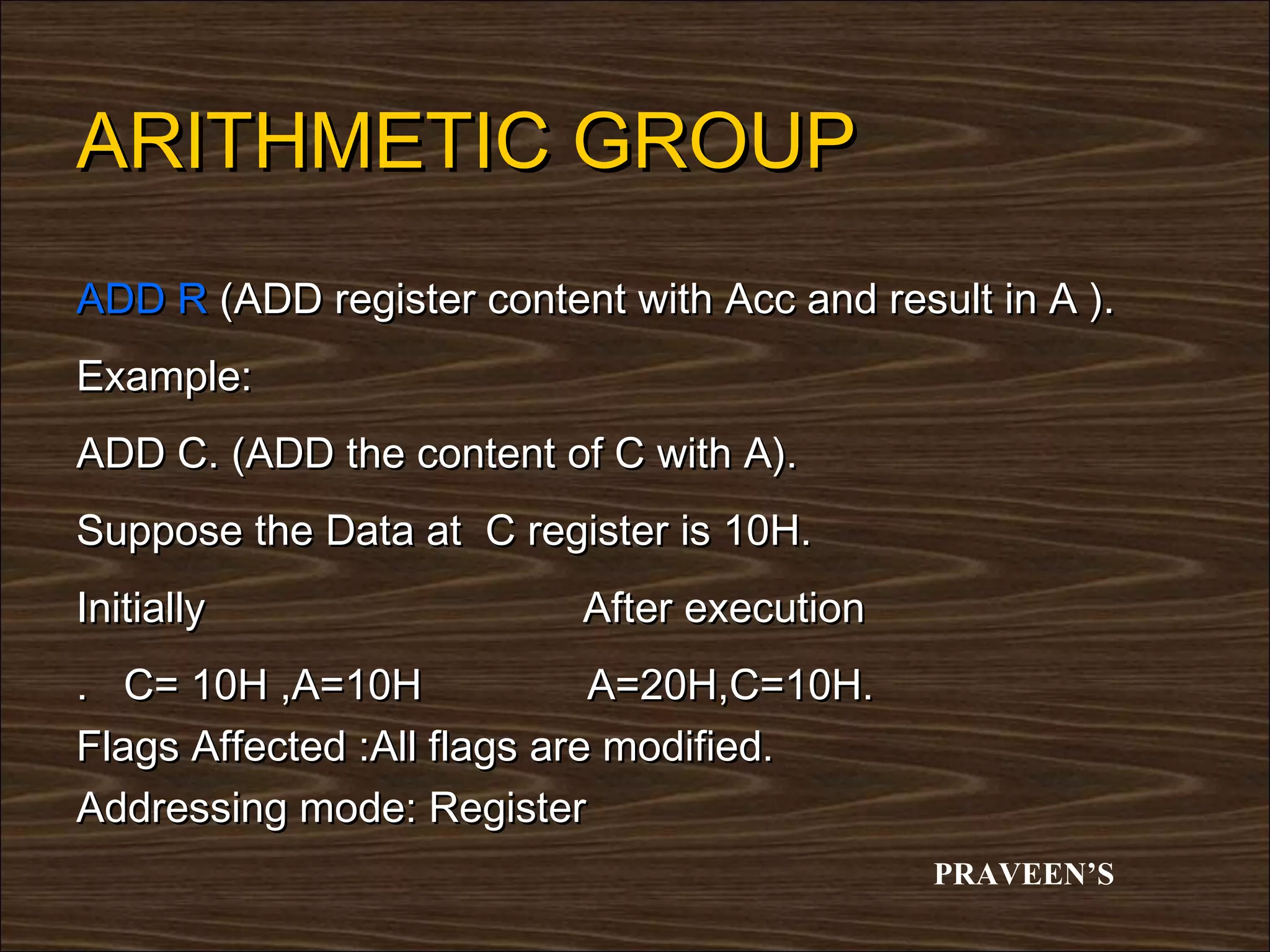 ARITHMETIC GROUP
ADD R (ADD register content with Acc and result in A ).
Example:
ADD C. (ADD the content of C with A).
Suppose the Data at C register is 10H.
Initially                 After execution
. C= 10H ,A=10H              A=20H,C=10H.
Flags Affected :All flags are modified.
Addressing mode: Register
                                             PRAVEEN’S
 
