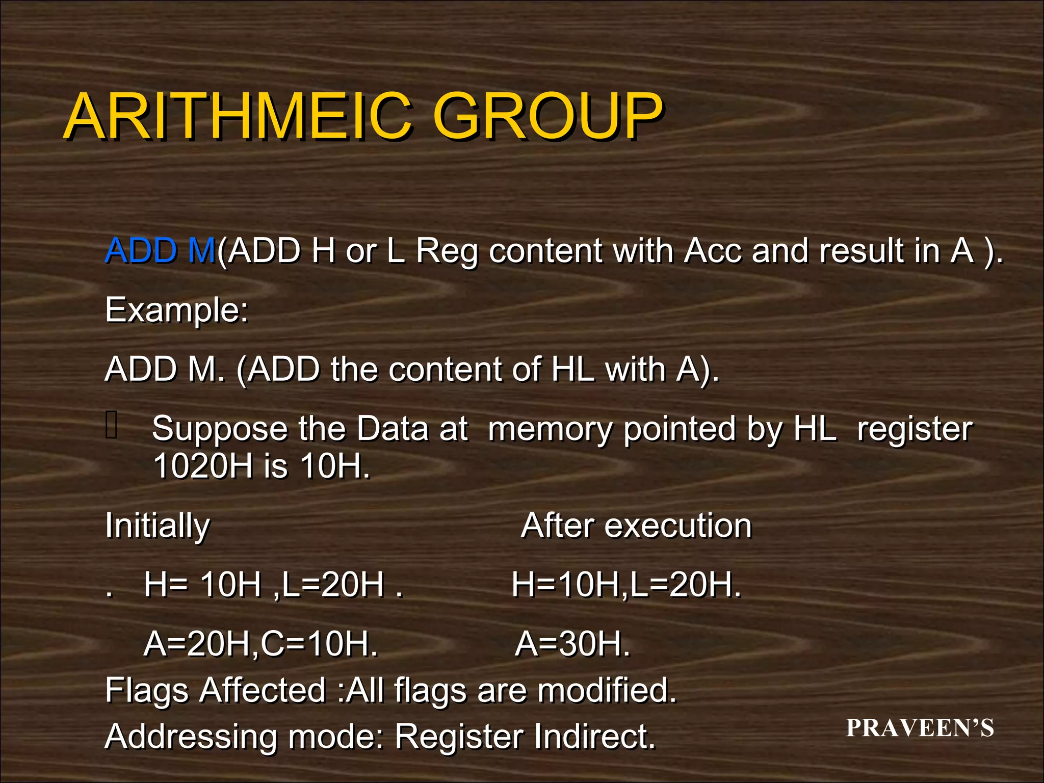 ARITHMEIC GROUP
 ADD M(ADD H or L Reg content with Acc and result in A ).
 Example:
 ADD M. (ADD the content of HL with A).
  Suppose the Data at memory pointed by HL register
    1020H is 10H.
 Initially                   After execution
 . H= 10H ,L=20H .          H=10H,L=20H.
    A=20H,C=10H.             A=30H.
 Flags Affected :All flags are modified.
 Addressing mode: Register Indirect.           PRAVEEN’S
 