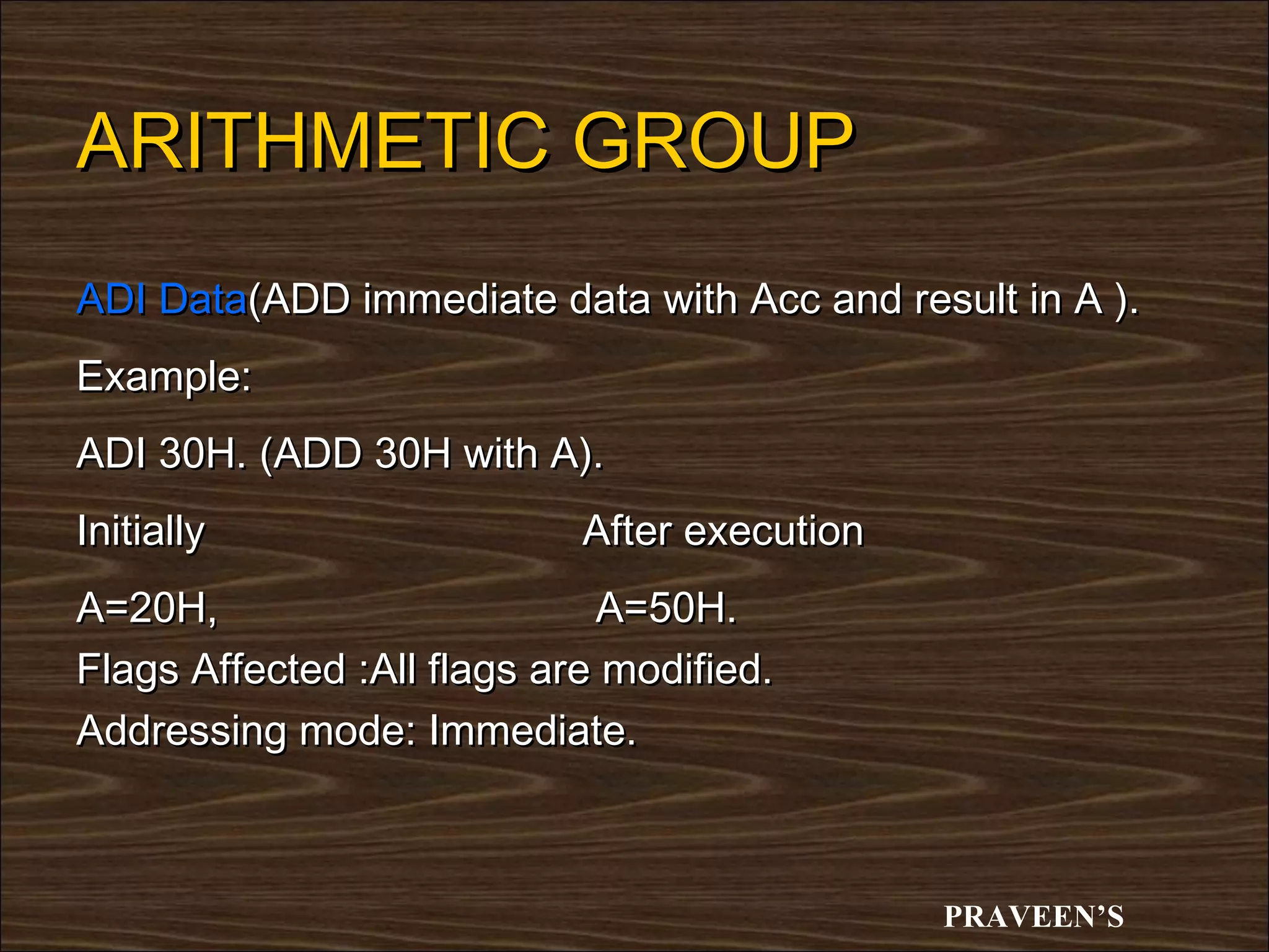 ARITHMETIC GROUP
ADI Data(ADD immediate data with Acc and result in A ).
Example:
ADI 30H. (ADD 30H with A).
Initially                   After execution
A=20H,                       A=50H.
Flags Affected :All flags are modified.
Addressing mode: Immediate.



                                              PRAVEEN’S
 