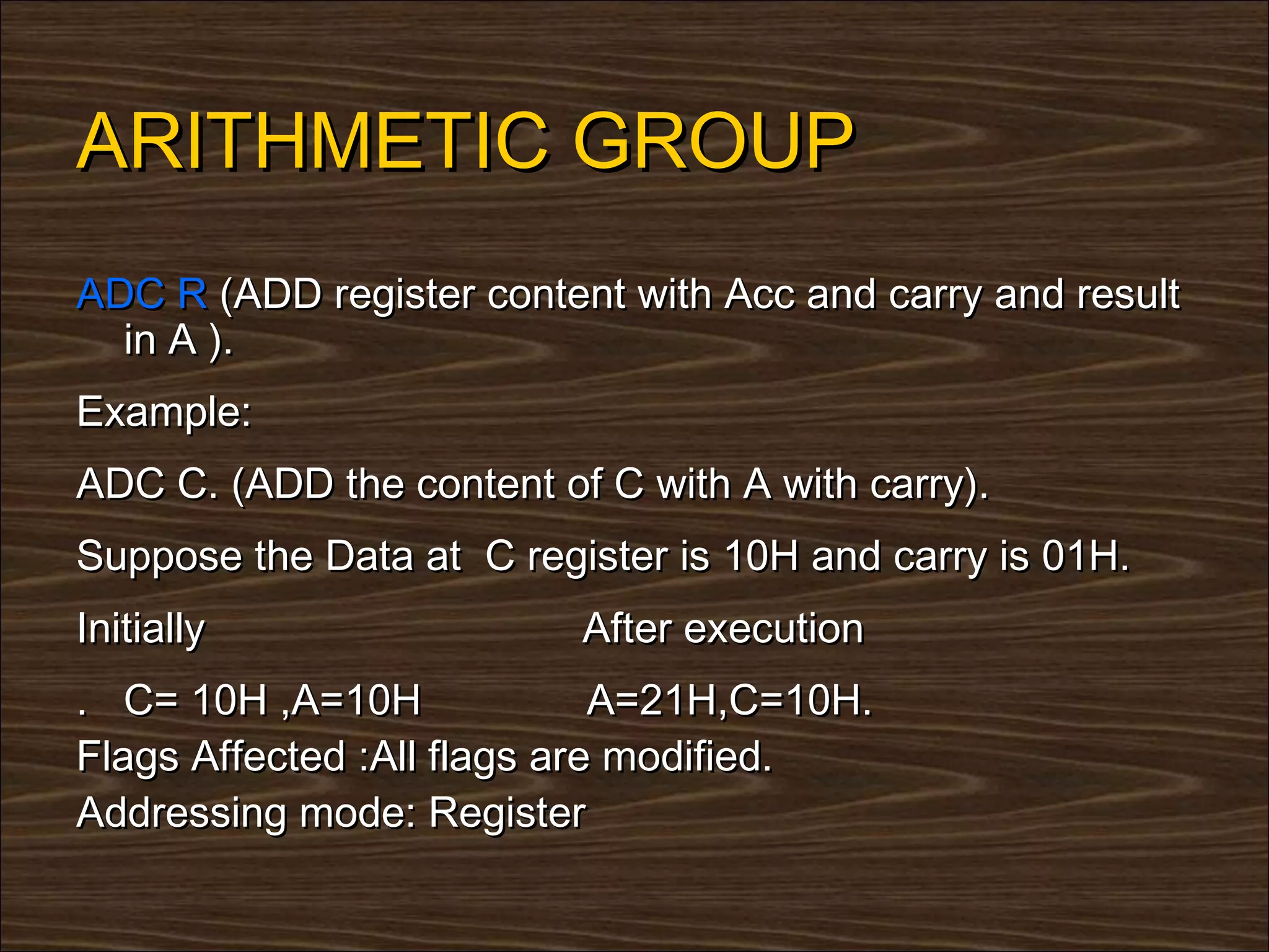 ARITHMETIC GROUP
ADC R (ADD register content with Acc and carry and result
  in A ).
Example:
ADC C. (ADD the content of C with A with carry).
Suppose the Data at C register is 10H and carry is 01H.
Initially                 After execution
. C= 10H ,A=10H              A=21H,C=10H.
Flags Affected :All flags are modified.
Addressing mode: Register
 