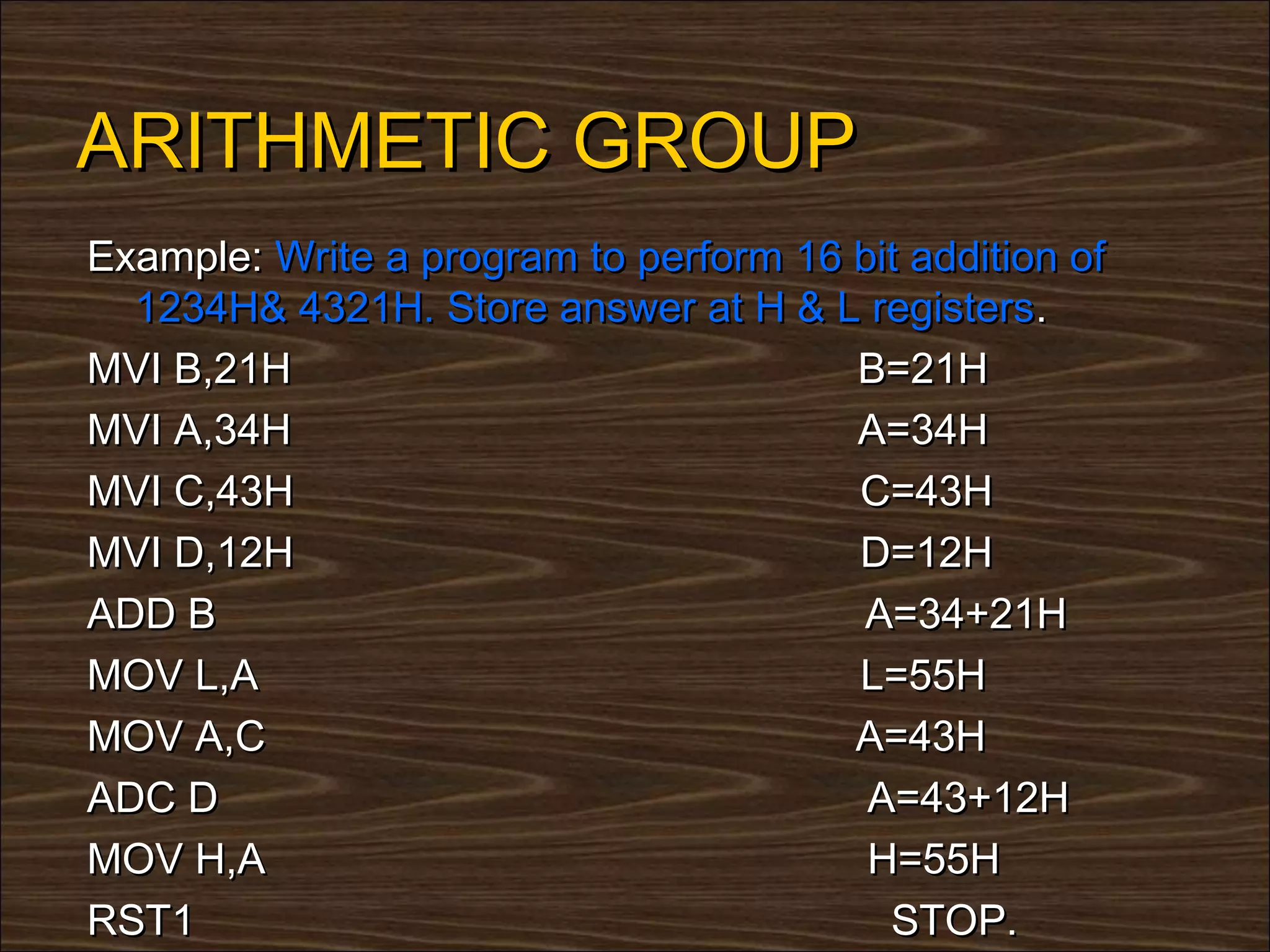 ARITHMETIC GROUP
Example: Write a program to perform 16 bit addition of
  1234H& 4321H. Store answer at H & L registers.
MVI B,21H                              B=21H
MVI A,34H                              A=34H
MVI C,43H                              C=43H
MVI D,12H                              D=12H
ADD B                                  A=34+21H
MOV L,A                                L=55H
MOV A,C                                A=43H
ADC D                                   A=43+12H
MOV H,A                                 H=55H
RST1                                     STOP.
 