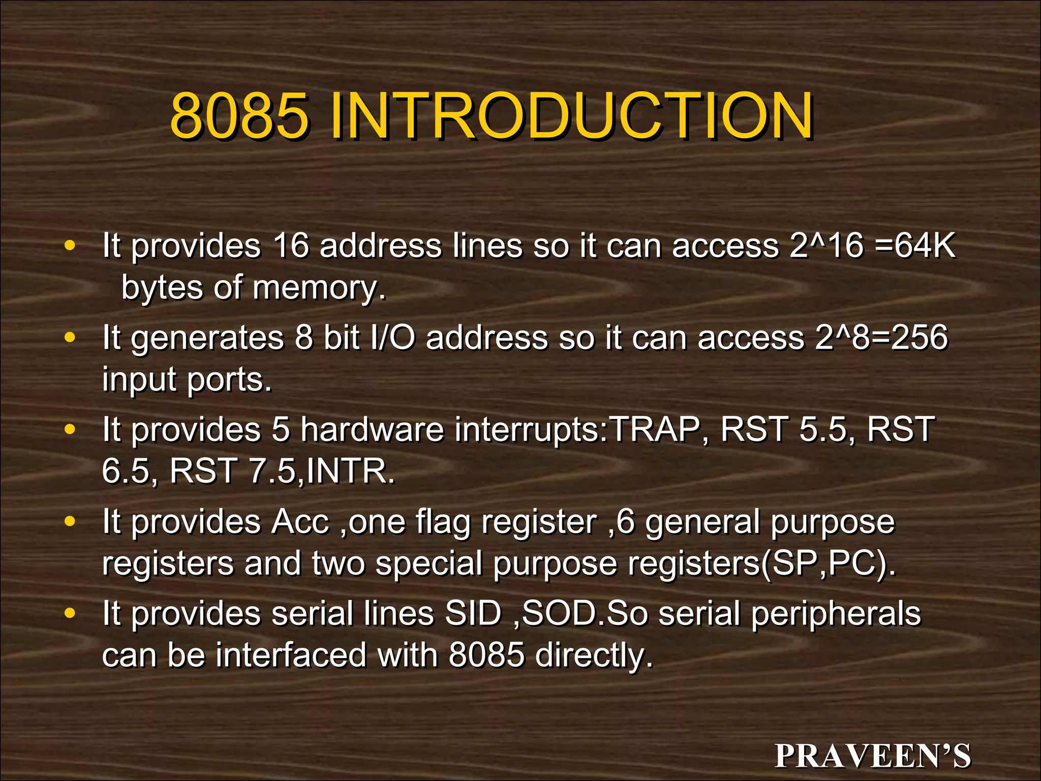 8085 INTRODUCTION
• It provides 16 address lines so it can access 2^16 =64K
      bytes of memory.
•   It generates 8 bit I/O address so it can access 2 ^8=256
    input ports.
•   It provides 5 hardware interrupts:TRAP, RST 5.5, RST
    6.5, RST 7.5,INTR.
•   It provides Acc ,one flag register ,6 general purpose
    registers and two special purpose registers(SP,PC).
•   It provides serial lines SID ,SOD.So serial peripherals
    can be interfaced with 8085 directly.

                                                PRAVEEN’S
 
