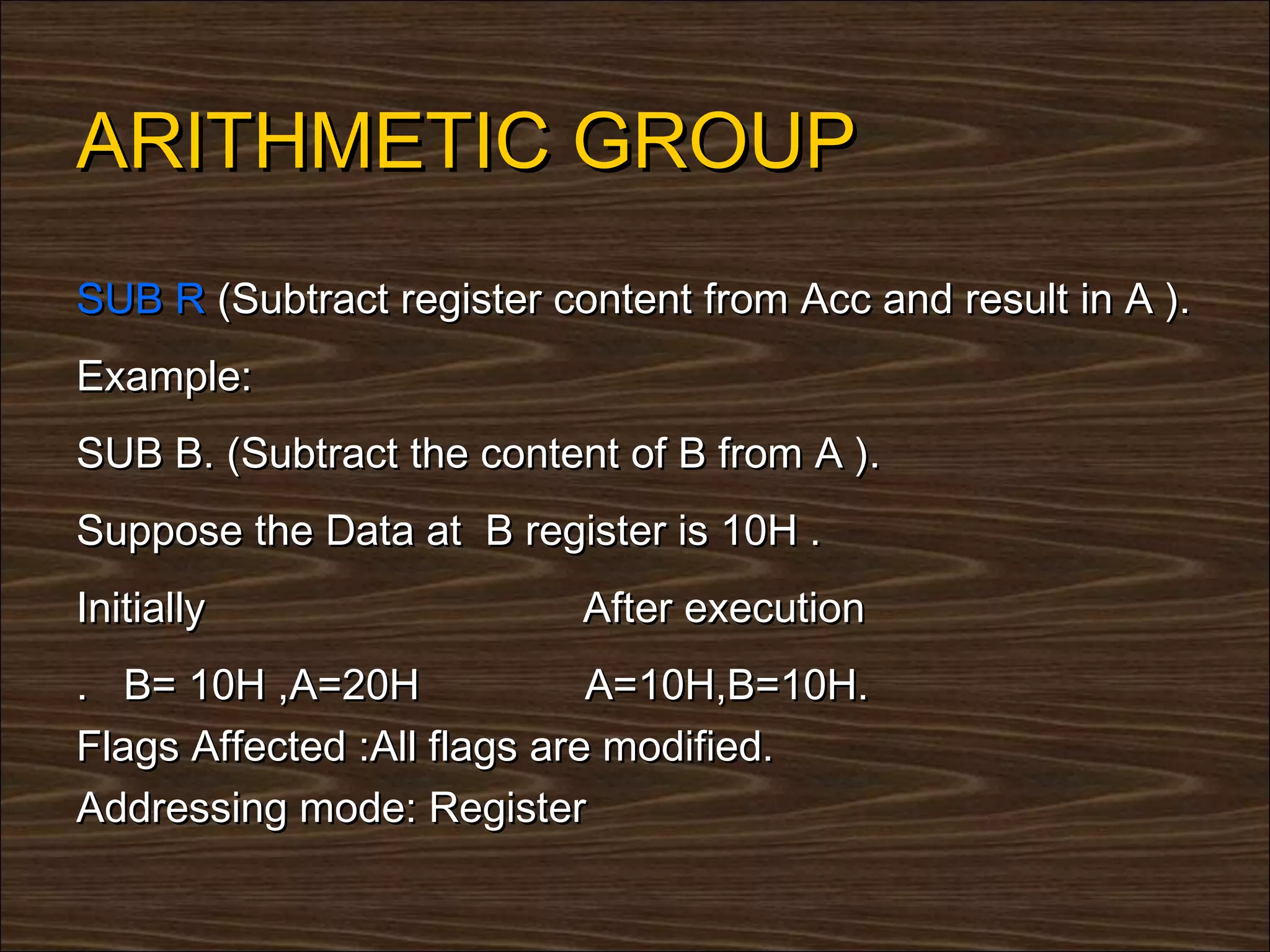 ARITHMETIC GROUP
SUB R (Subtract register content from Acc and result in A ).
Example:
SUB B. (Subtract the content of B from A ).
Suppose the Data at B register is 10H .
Initially                  After execution
. B= 10H ,A=20H              A=10H,B=10H.
Flags Affected :All flags are modified.
Addressing mode: Register
 