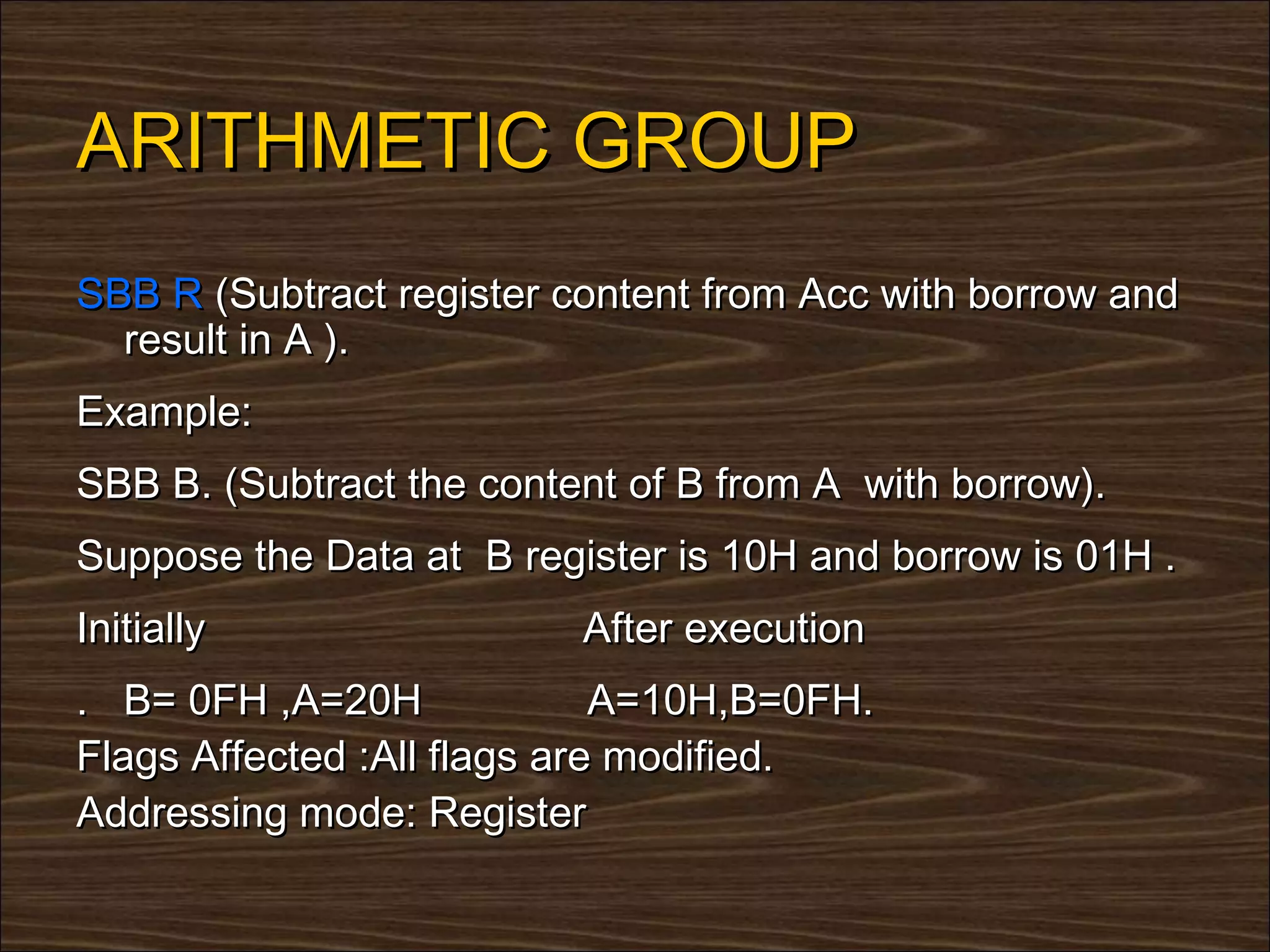 ARITHMETIC GROUP
SBB R (Subtract register content from Acc with borrow and
  result in A ).
Example:
SBB B. (Subtract the content of B from A with borrow).
Suppose the Data at B register is 10H and borrow is 01H .
Initially                 After execution
. B= 0FH ,A=20H              A=10H,B=0FH.
Flags Affected :All flags are modified.
Addressing mode: Register
 