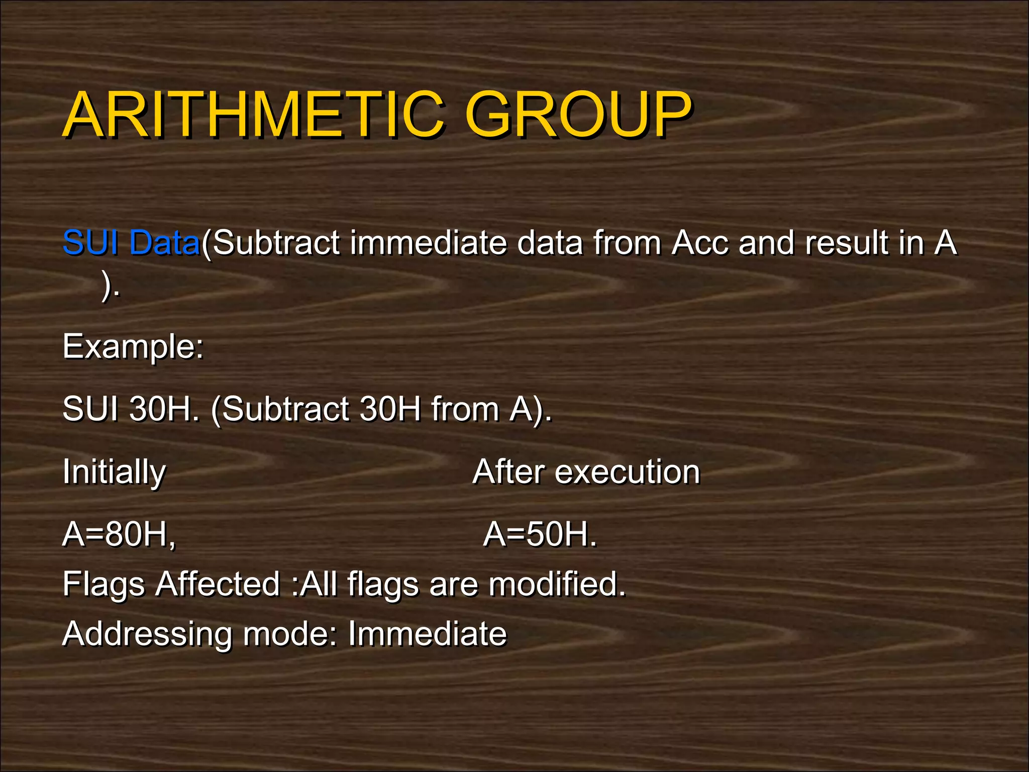 ARITHMETIC GROUP
SUI Data(Subtract immediate data from Acc and result in A
  ).
Example:
SUI 30H. (Subtract 30H from A).
Initially                   After execution
A=80H,                       A=50H.
Flags Affected :All flags are modified.
Addressing mode: Immediate
 