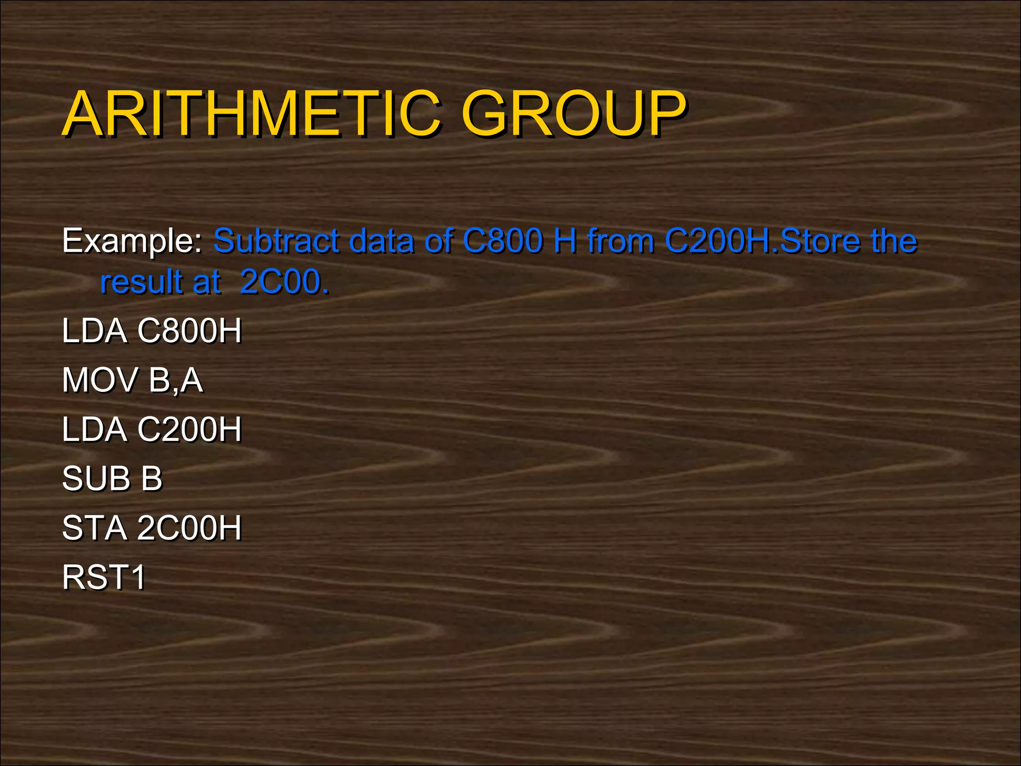ARITHMETIC GROUP
Example: Subtract data of C800 H from C200H.Store the
  result at 2C00.
LDA C800H
MOV B,A
LDA C200H
SUB B
STA 2C00H
RST1
 