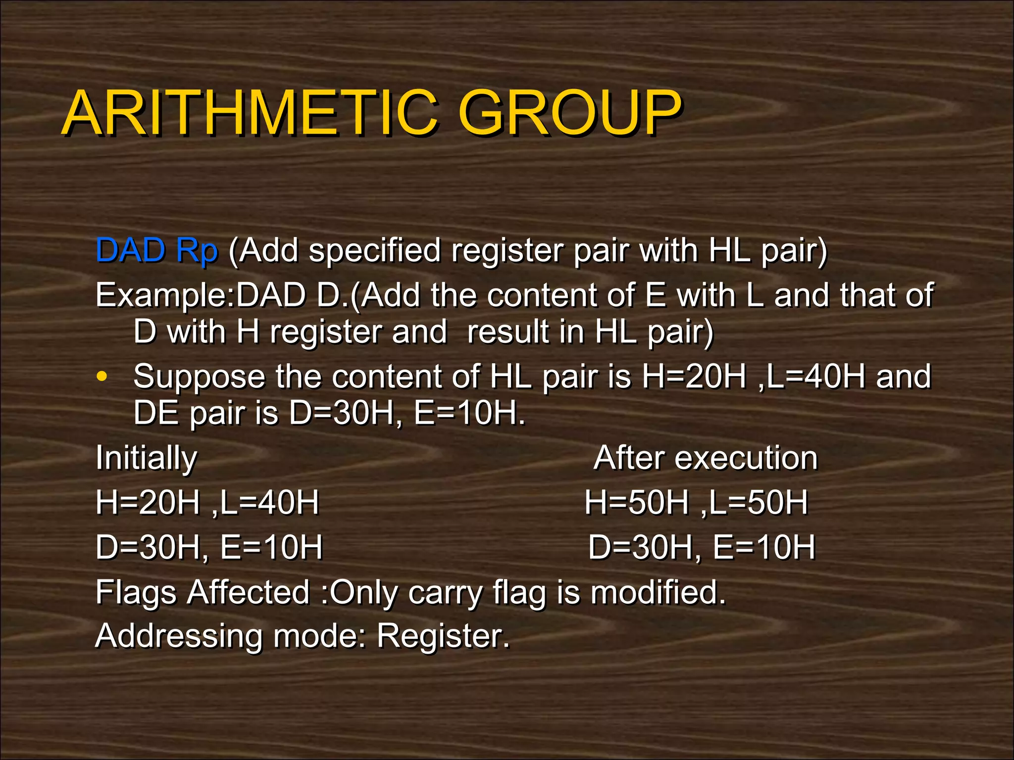 ARITHMETIC GROUP

DAD Rp (Add specified register pair with HL pair)
Example:DAD D.(Add the content of E with L and that of
   D with H register and result in HL pair)
• Suppose the content of HL pair is H=20H ,L=40H and
   DE pair is D=30H, E=10H.
Initially                          After execution
H=20H ,L=40H                      H=50H ,L=50H
D=30H, E=10H                       D=30H, E=10H
Flags Affected :Only carry flag is modified.
Addressing mode: Register.
 
