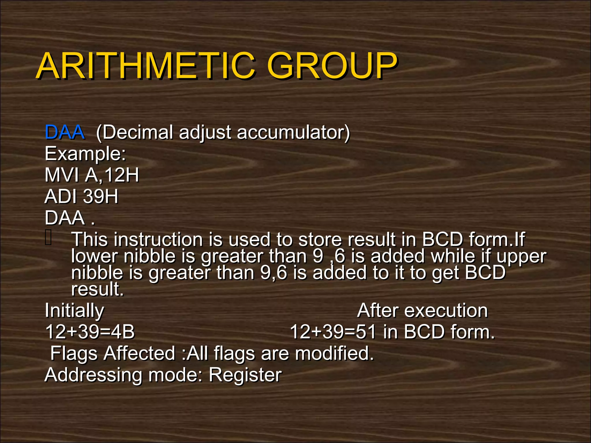 ARITHMETIC GROUP
DAA (Decimal adjust accumulator)
Example:
MVI A,12H
ADI 39H
DAA .
 This instruction is used to store result in BCD form.If
    lower nibble is greater than 9 ,6 is added while if upper
    nibble is greater than 9,6 is added to it to get BCD
    result.
Initially                              After execution
12+39=4B                      12+39=51 in BCD form.
 Flags Affected :All flags are modified.
Addressing mode: Register
 