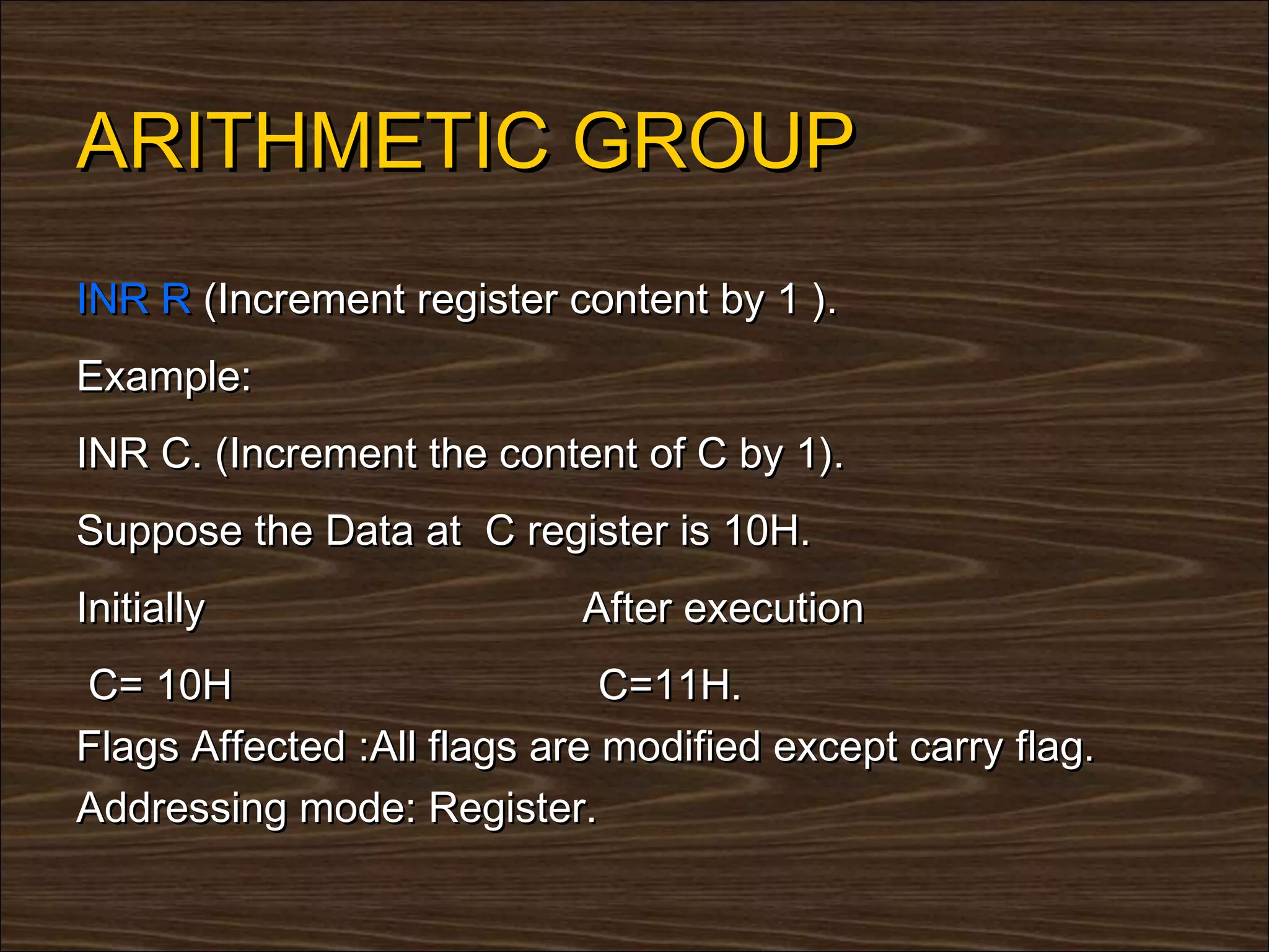 ARITHMETIC GROUP
INR R (Increment register content by 1 ).
Example:
INR C. (Increment the content of C by 1).
Suppose the Data at C register is 10H.
Initially                   After execution
C= 10H                        C=11H.
Flags Affected :All flags are modified except carry flag.
Addressing mode: Register.
 