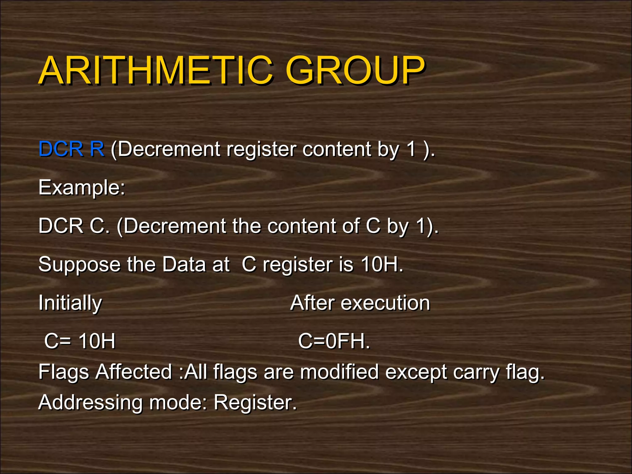 ARITHMETIC GROUP
DCR R (Decrement register content by 1 ).
Example:
DCR C. (Decrement the content of C by 1).
Suppose the Data at C register is 10H.
Initially                   After execution
C= 10H                        C=0FH.
Flags Affected :All flags are modified except carry flag.
Addressing mode: Register.
 