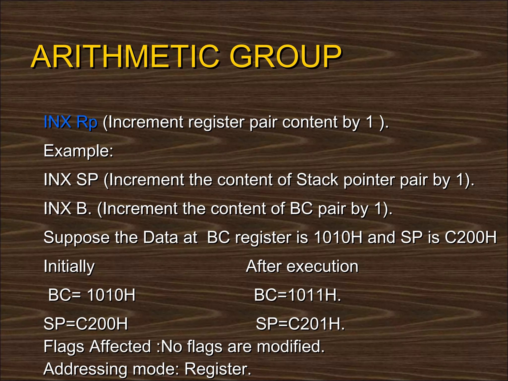 ARITHMETIC GROUP
INX Rp (Increment register pair content by 1 ).
Example:
INX SP (Increment the content of Stack pointer pair by 1).
INX B. (Increment the content of BC pair by 1).
Suppose the Data at BC register is 1010H and SP is C200H
Initially                  After execution
BC= 1010H                   BC=1011H.
SP=C200H                     SP=C201H.
Flags Affected :No flags are modified.
Addressing mode: Register.
 