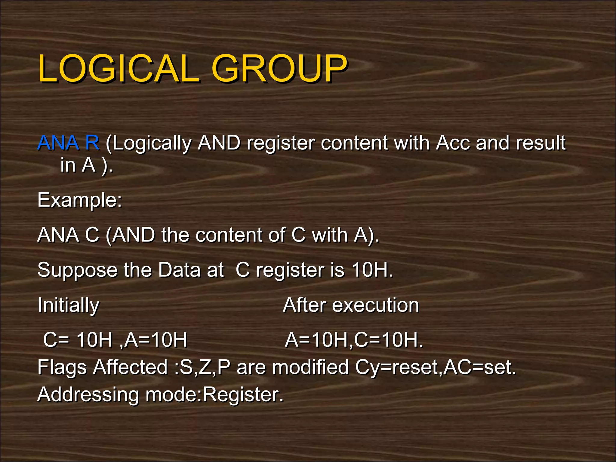 LOGICAL GROUP
ANA R (Logically AND register content with Acc and result
  in A ).
Example:
ANA C (AND the content of C with A).
Suppose the Data at C register is 10H.
Initially                 After execution
C= 10H ,A=10H              A=10H,C=10H.
Flags Affected :S,Z,P are modified Cy=reset,AC=set.
Addressing mode:Register.
 