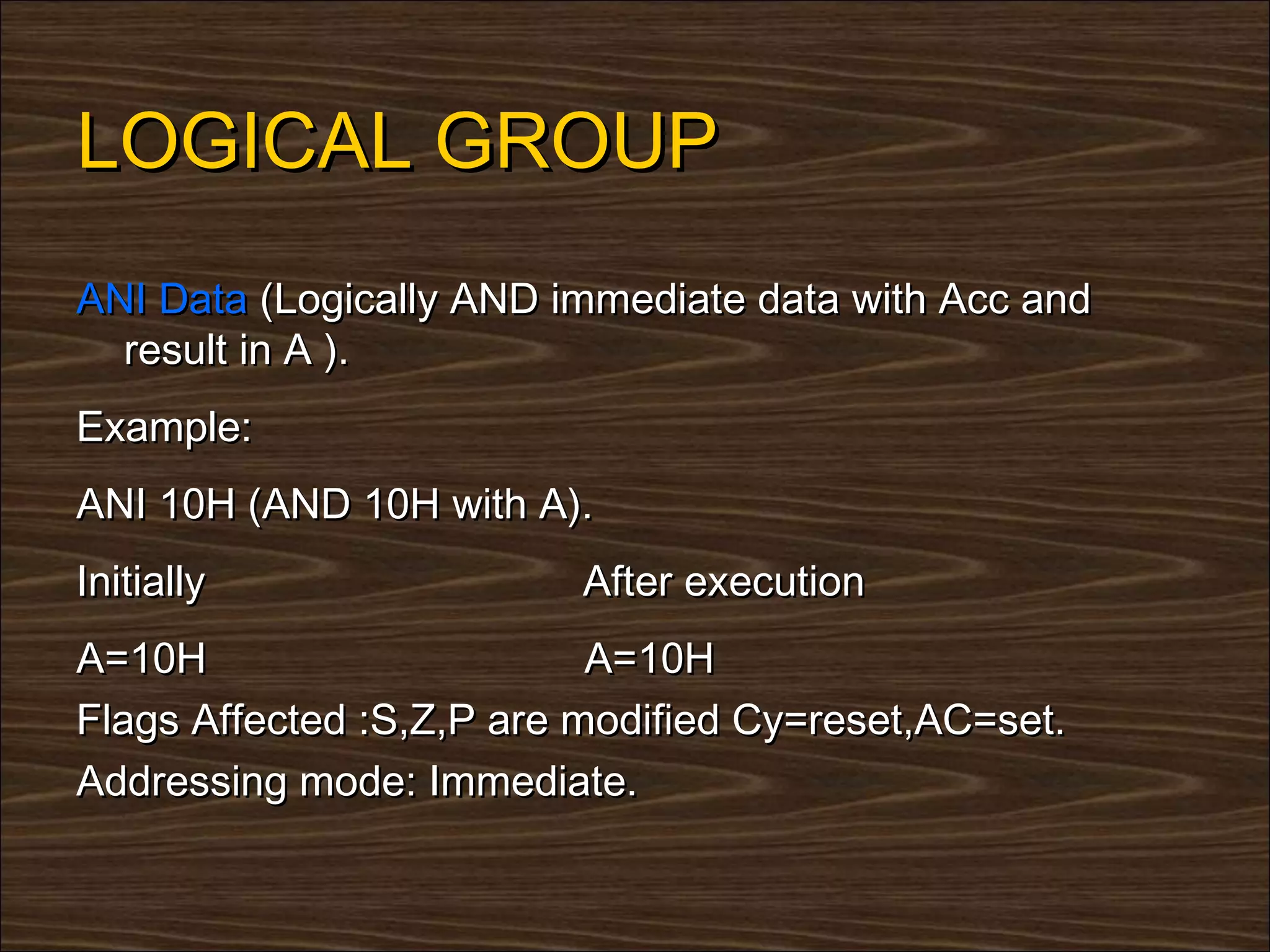 LOGICAL GROUP
ANI Data (Logically AND immediate data with Acc and
  result in A ).
Example:
ANI 10H (AND 10H with A).
Initially                 After execution
A=10H                      A=10H
Flags Affected :S,Z,P are modified Cy=reset,AC=set.
Addressing mode: Immediate.
 
