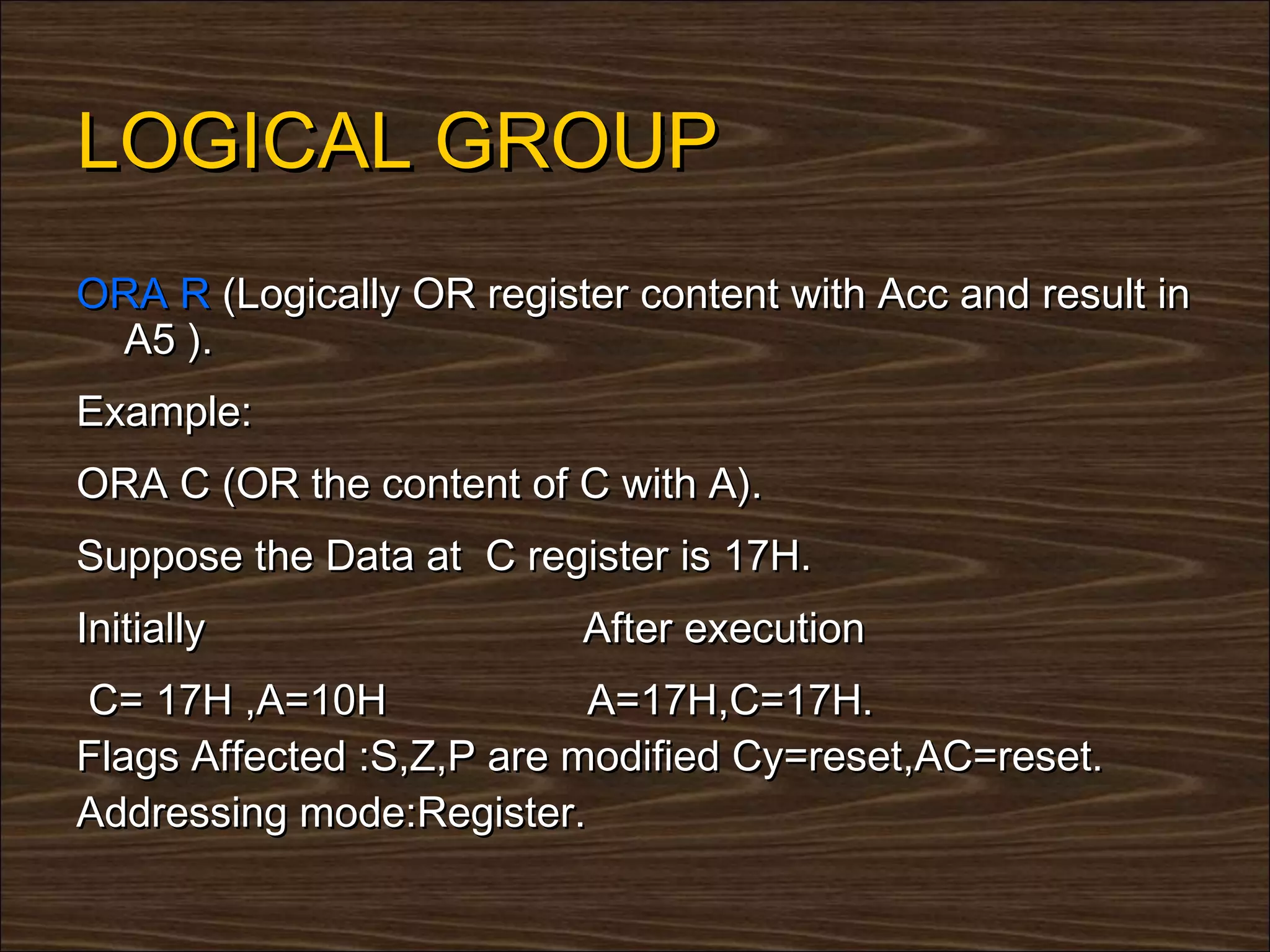 LOGICAL GROUP
ORA R (Logically OR register content with Acc and result in
 A5 ).
Example:
ORA C (OR the content of C with A).
Suppose the Data at C register is 17H.
Initially                 After execution
C= 17H ,A=10H              A=17H,C=17H.
Flags Affected :S,Z,P are modified Cy=reset,AC=reset.
Addressing mode:Register.
 