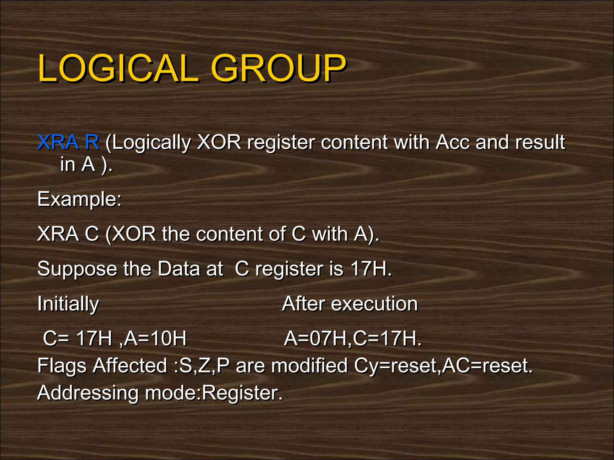 LOGICAL GROUP
XRA R (Logically XOR register content with Acc and result
  in A ).
Example:
XRA C (XOR the content of C with A).
Suppose the Data at C register is 17H.
Initially                 After execution
C= 17H ,A=10H              A=07H,C=17H.
Flags Affected :S,Z,P are modified Cy=reset,AC=reset.
Addressing mode:Register.
 