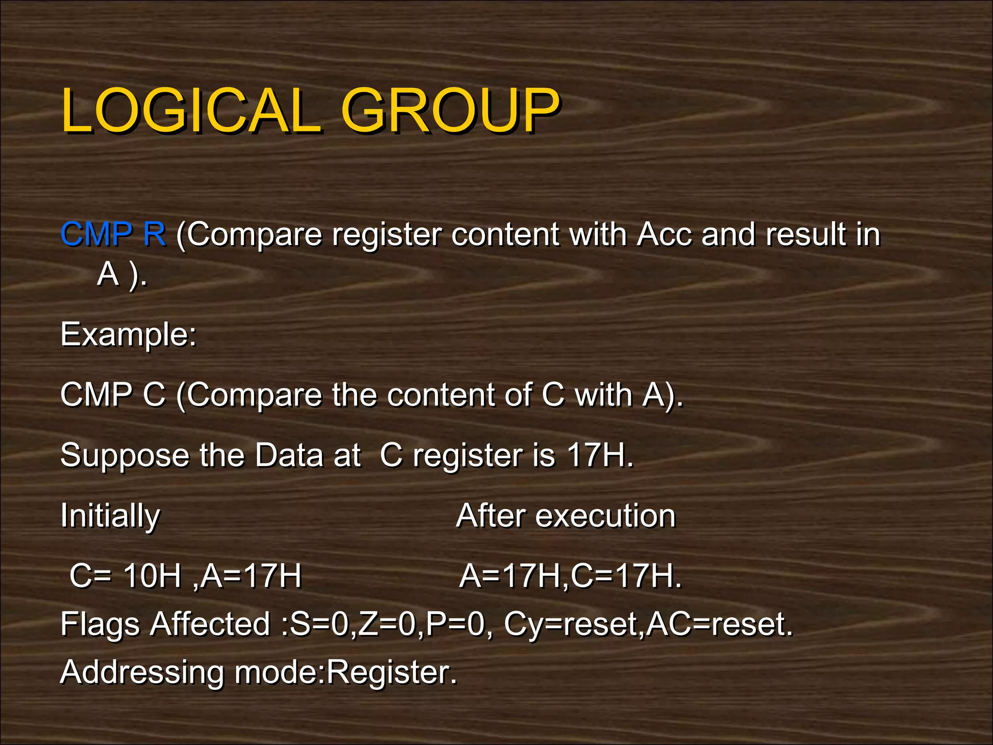 LOGICAL GROUP
CMP R (Compare register content with Acc and result in
 A ).
Example:
CMP C (Compare the content of C with A).
Suppose the Data at C register is 17H.
Initially                 After execution
C= 10H ,A=17H             A=17H,C=17H.
Flags Affected :S=0,Z=0,P=0, Cy=reset,AC=reset.
Addressing mode:Register.
 