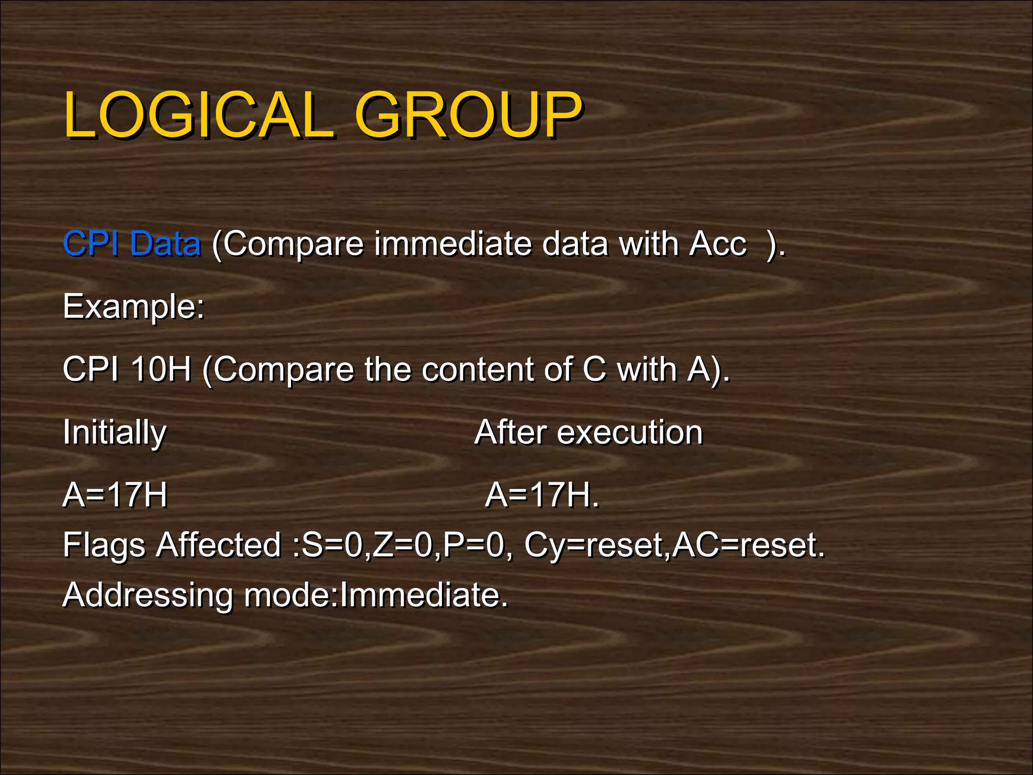 LOGICAL GROUP
CPI Data (Compare immediate data with Acc ).
Example:
CPI 10H (Compare the content of C with A).
Initially                After execution
A=17H                     A=17H.
Flags Affected :S=0,Z=0,P=0, Cy=reset,AC=reset.
Addressing mode:Immediate.
 
