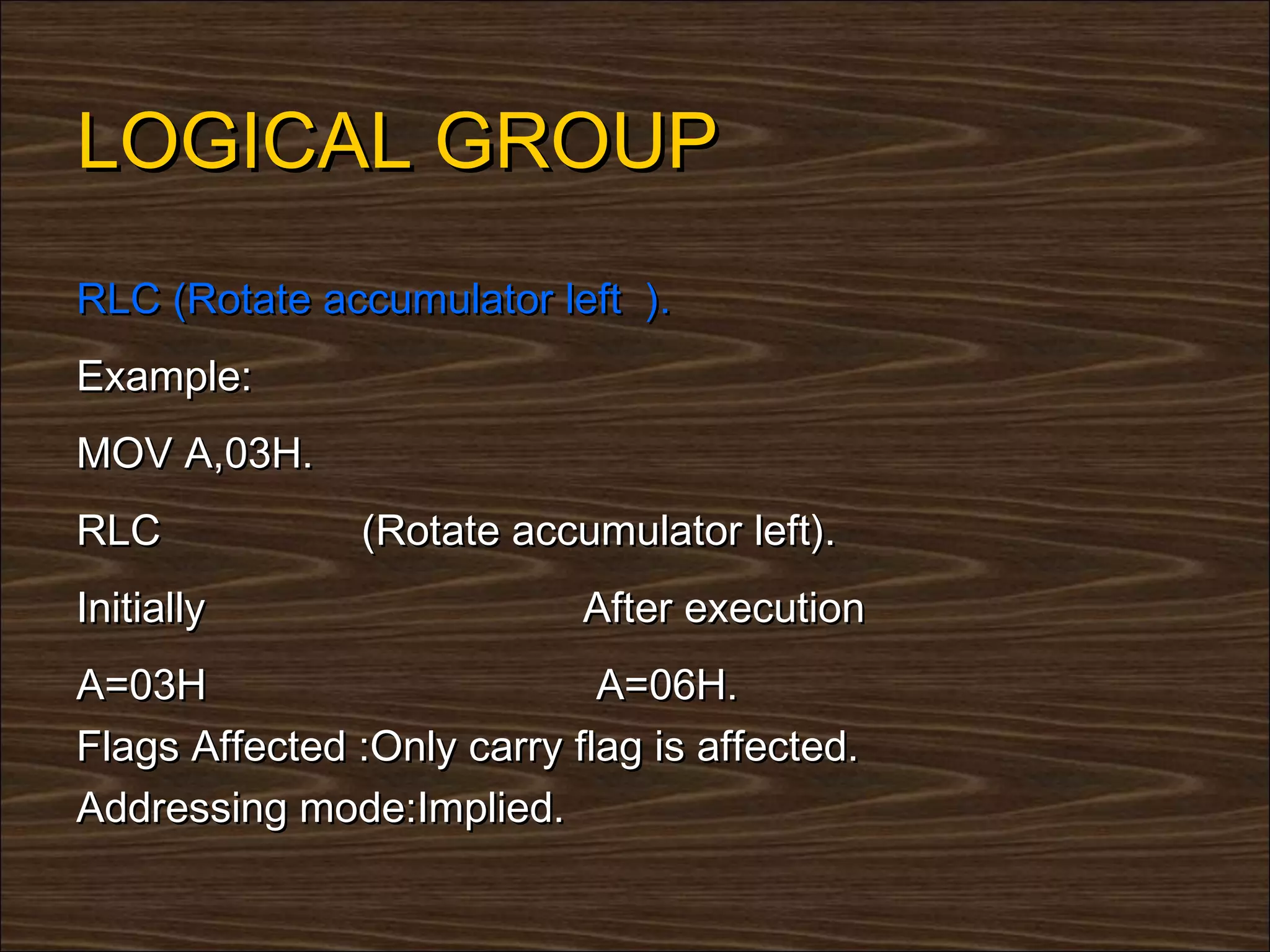 LOGICAL GROUP
RLC (Rotate accumulator left ).
Example:
MOV A,03H.
RLC            (Rotate accumulator left).
Initially                   After execution
A=03H                        A=06H.
Flags Affected :Only carry flag is affected.
Addressing mode:Implied.
 