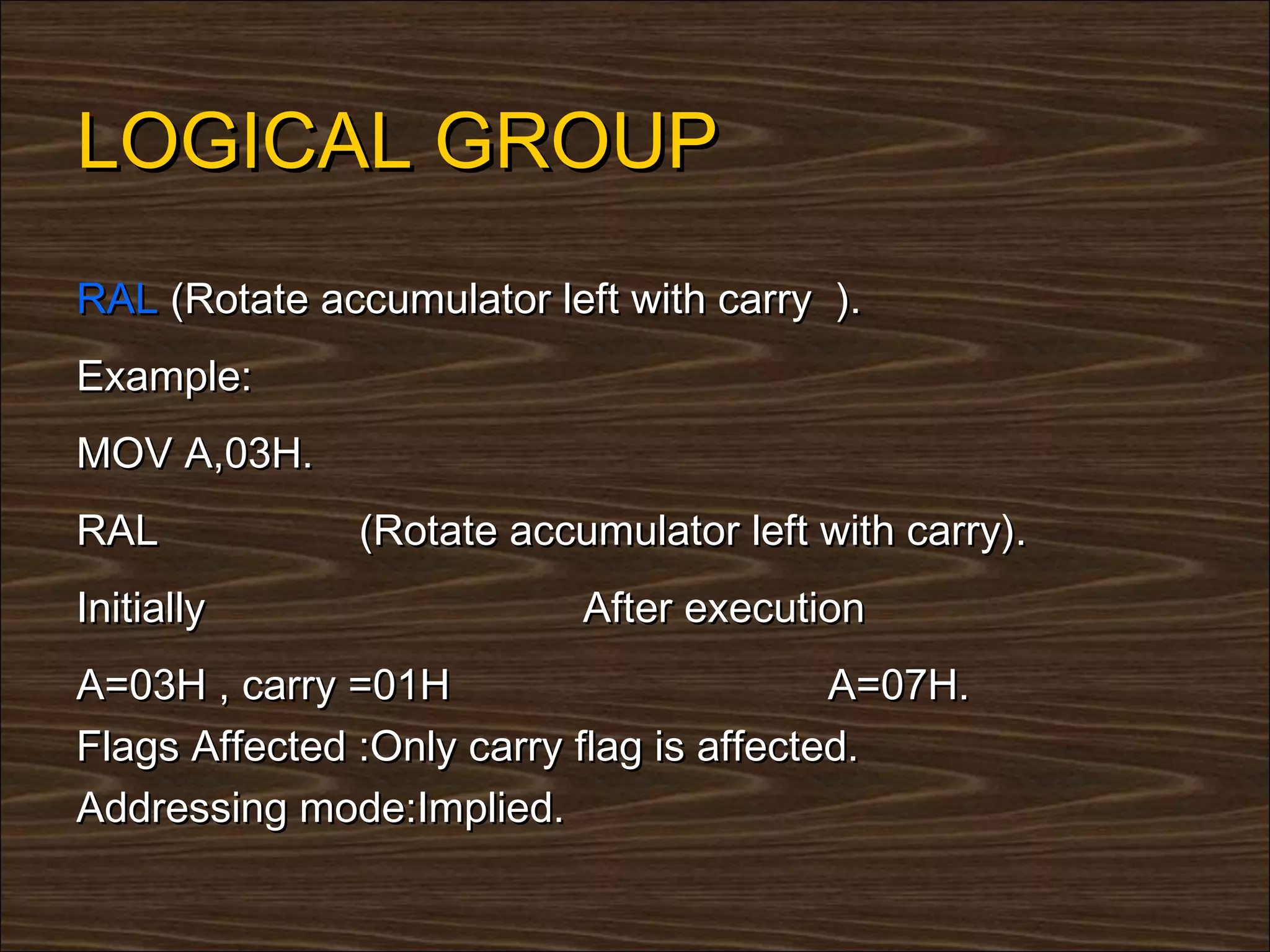 LOGICAL GROUP
RAL (Rotate accumulator left with carry ).
Example:
MOV A,03H.
RAL            (Rotate accumulator left with carry).
Initially                  After execution
A=03H , carry =01H                        A=07H.
Flags Affected :Only carry flag is affected.
Addressing mode:Implied.
 