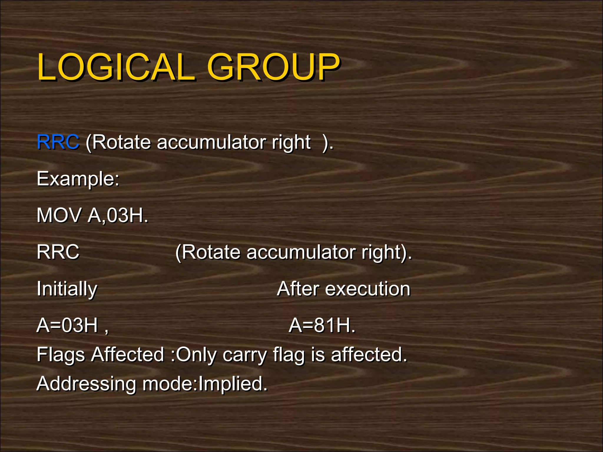 LOGICAL GROUP
RRC (Rotate accumulator right ).
Example:
MOV A,03H.
RRC             (Rotate accumulator right).
Initially                   After execution
A=03H ,                       A=81H.
Flags Affected :Only carry flag is affected.
Addressing mode:Implied.
 