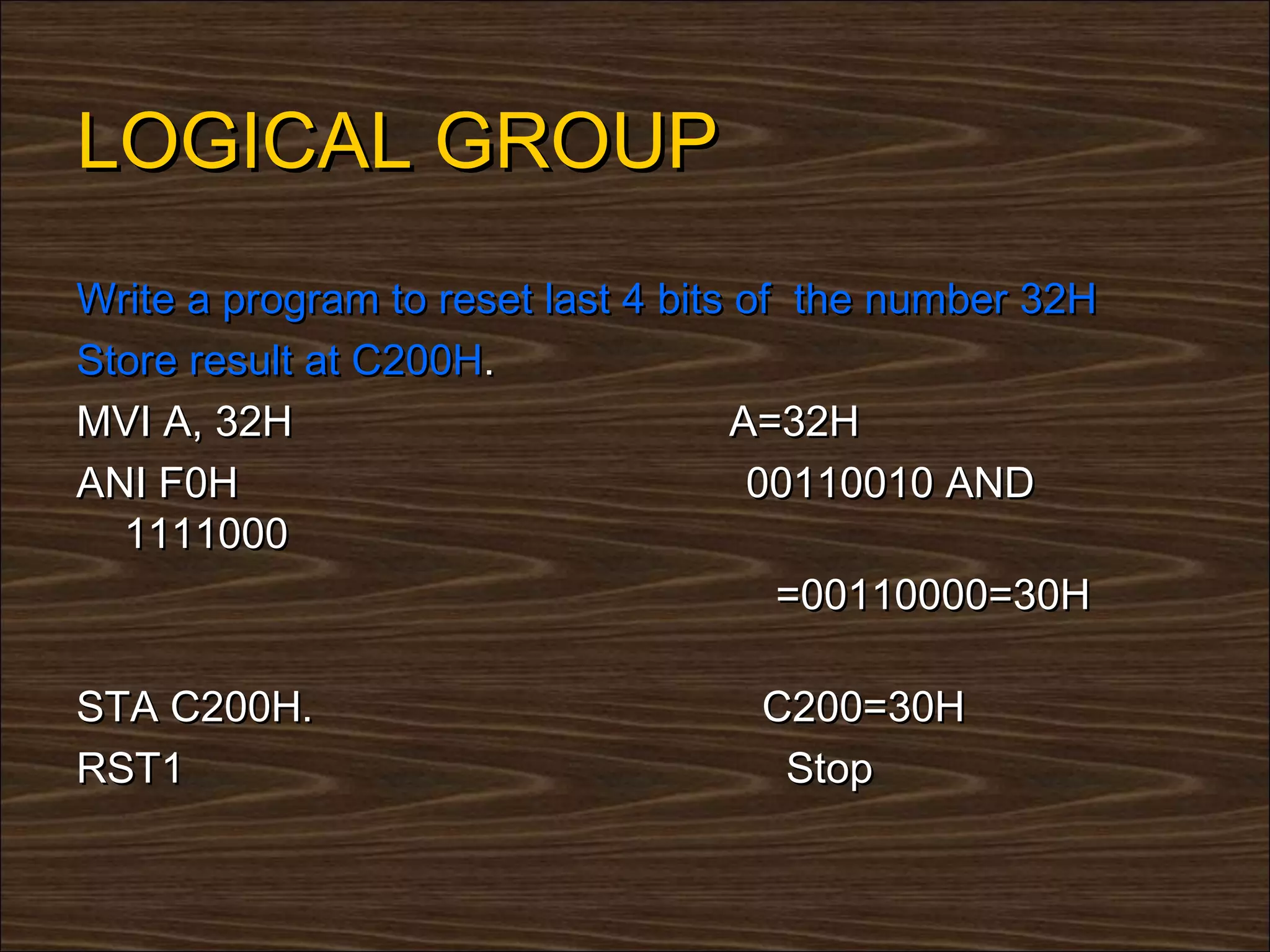 LOGICAL GROUP
Write a program to reset last 4 bits of the number 32H
Store result at C200H.
MVI A, 32H                           A=32H
ANI F0H                               00110010 AND
  1111000
                                       =00110000=30H

STA C200H.                          C200=30H
RST1                                 Stop
 