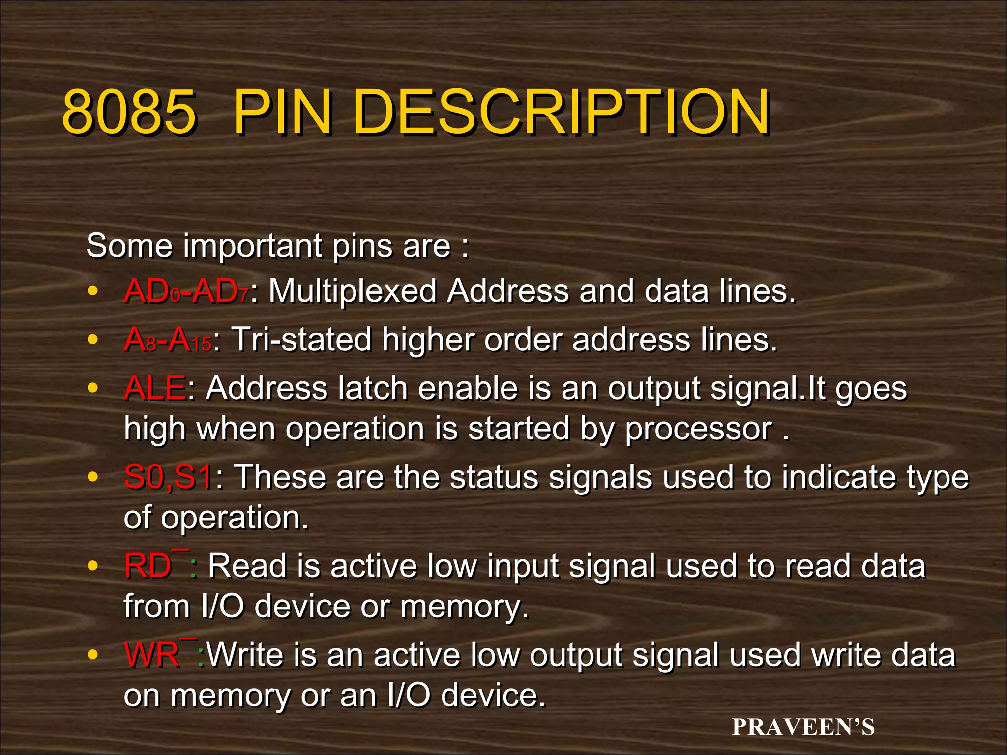 8085 PIN DESCRIPTION

Some important pins are :
• AD0-AD7: Multiplexed Address and data lines.
• A8-A15: Tri-stated higher order address lines.
• ALE: Address latch enable is an output signal.It goes
  high when operation is started by processor .
• S0,S1: These are the status signals used to indicate type
  of operation.
• RD¯: Read is active low input signal used to read data
  from I/O device or memory.
• WR¯:Write is an active low output signal used write data
  on memory or an I/O device.
                                           PRAVEEN’S
 