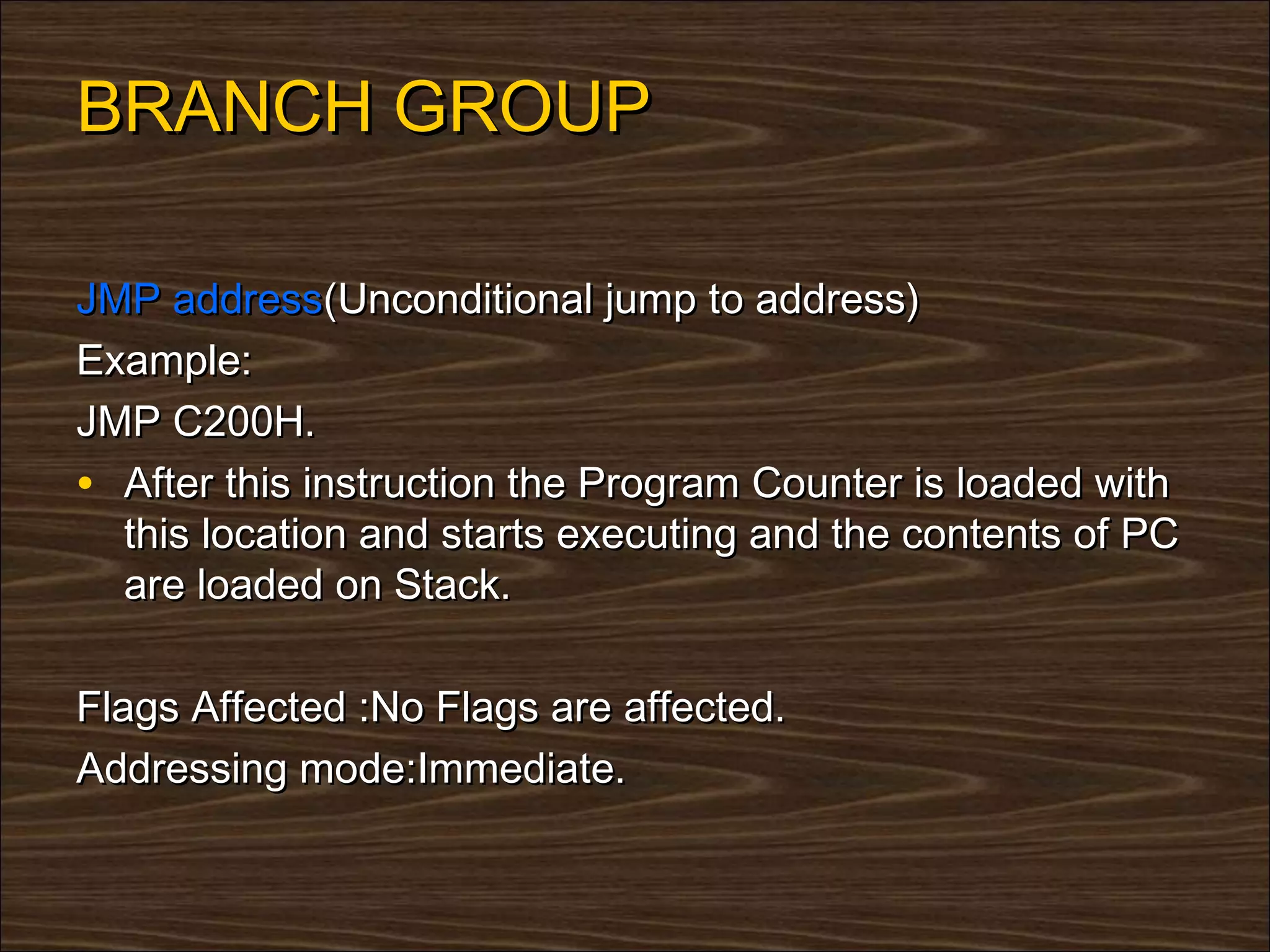 BRANCH GROUP

JMP address(Unconditional jump to address)
Example:
JMP C200H.
• After this instruction the Program Counter is loaded with
  this location and starts executing and the contents of PC
  are loaded on Stack.

Flags Affected :No Flags are affected.
Addressing mode:Immediate.
 