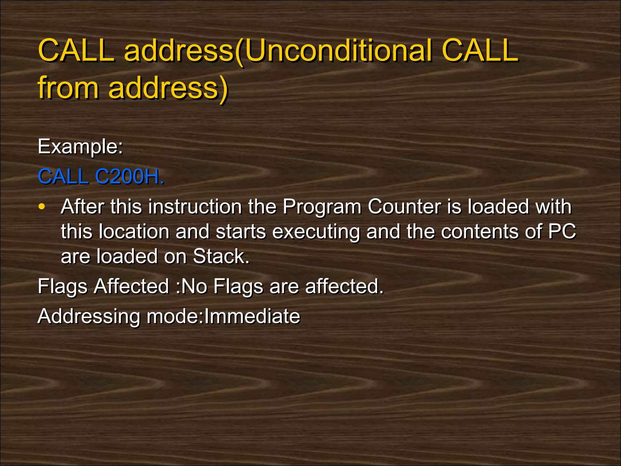 CALL address(Unconditional CALL
from address)
Example:
CALL C200H.
• After this instruction the Program Counter is loaded with
   this location and starts executing and the contents of PC
   are loaded on Stack.
Flags Affected :No Flags are affected.
Addressing mode:Immediate
 