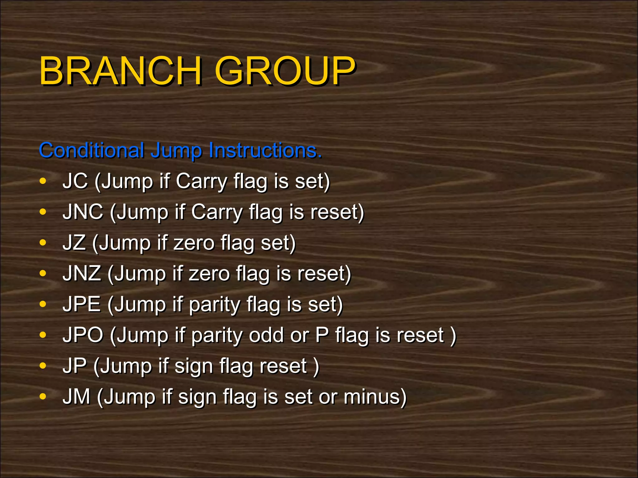 BRANCH GROUP
Conditional Jump Instructions.
• JC (Jump if Carry flag is set)
• JNC (Jump if Carry flag is reset)
• JZ (Jump if zero flag set)
• JNZ (Jump if zero flag is reset)
• JPE (Jump if parity flag is set)
• JPO (Jump if parity odd or P flag is reset )
• JP (Jump if sign flag reset )
• JM (Jump if sign flag is set or minus)
 