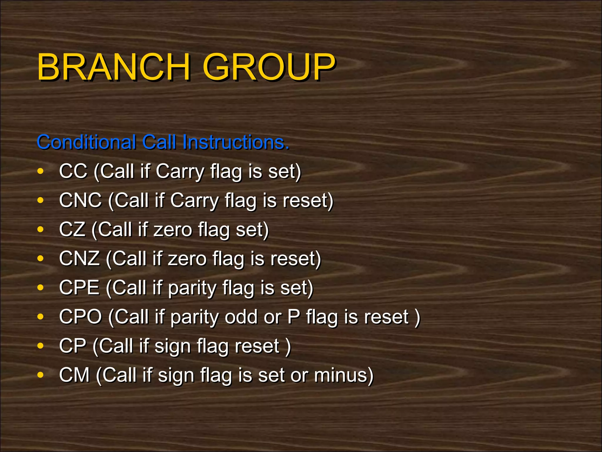 BRANCH GROUP
Conditional Call Instructions.
• CC (Call if Carry flag is set)
• CNC (Call if Carry flag is reset)
• CZ (Call if zero flag set)
• CNZ (Call if zero flag is reset)
• CPE (Call if parity flag is set)
• CPO (Call if parity odd or P flag is reset )
• CP (Call if sign flag reset )
• CM (Call if sign flag is set or minus)
 