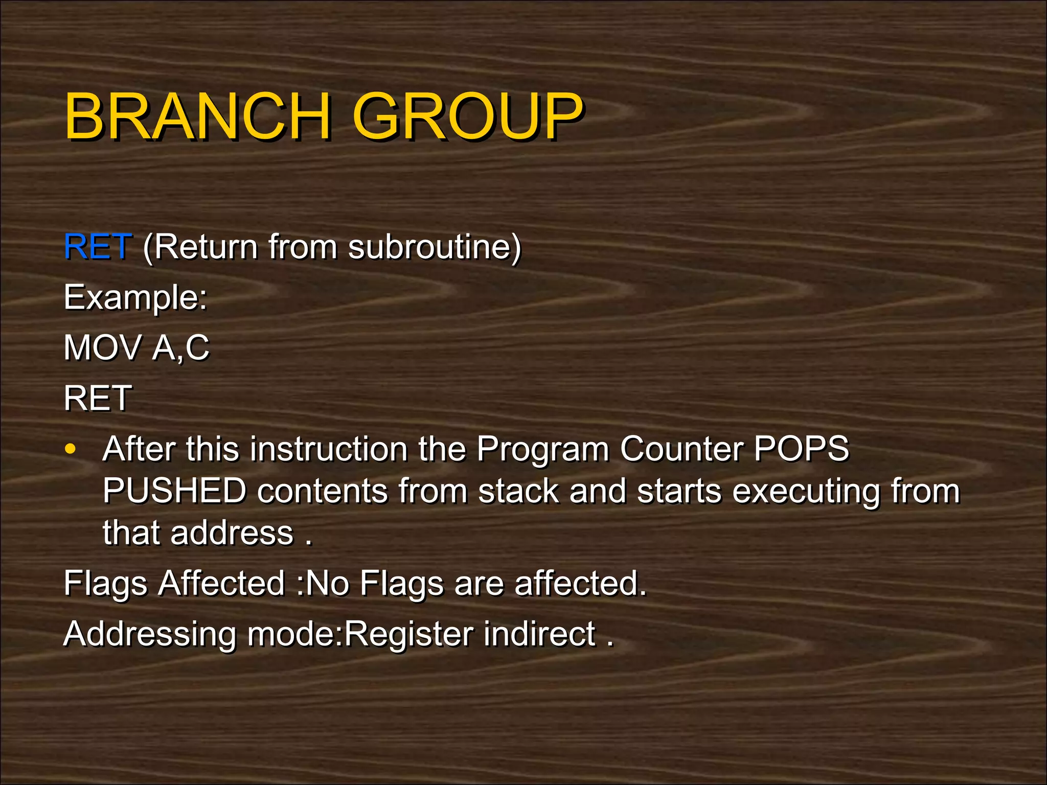 BRANCH GROUP
RET (Return from subroutine)
Example:
MOV A,C
RET
• After this instruction the Program Counter POPS
   PUSHED contents from stack and starts executing from
   that address .
Flags Affected :No Flags are affected.
Addressing mode:Register indirect .
 