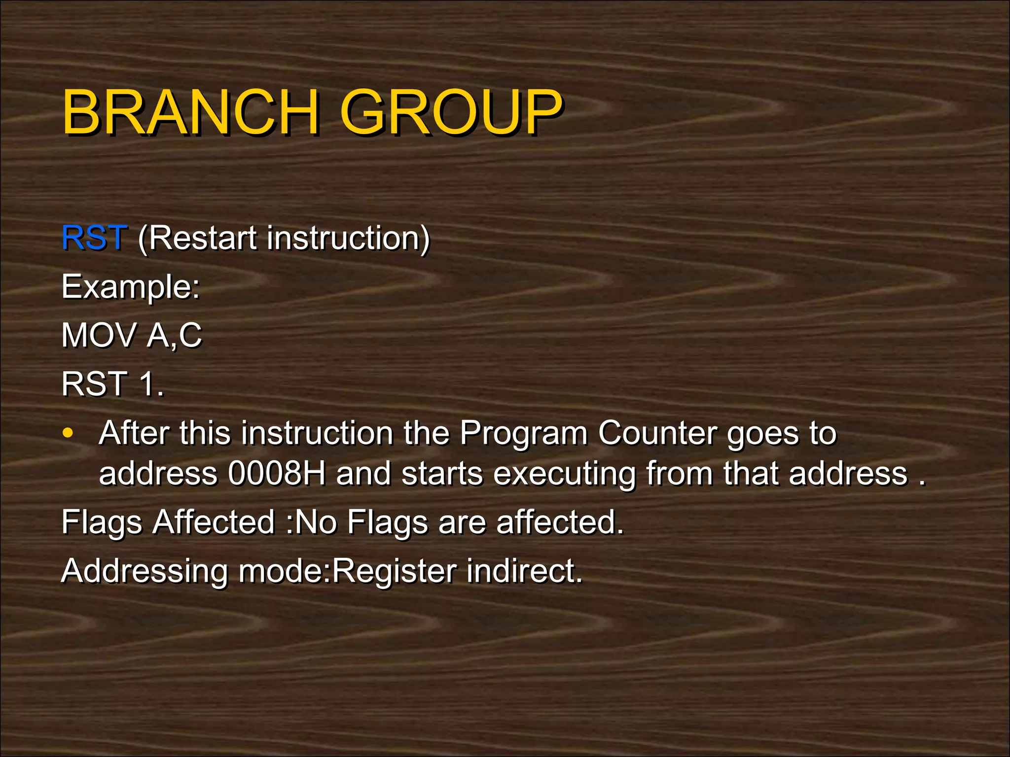 BRANCH GROUP
RST (Restart instruction)
Example:
MOV A,C
RST 1.
• After this instruction the Program Counter goes to
   address 0008H and starts executing from that address .
Flags Affected :No Flags are affected.
Addressing mode:Register indirect.
 