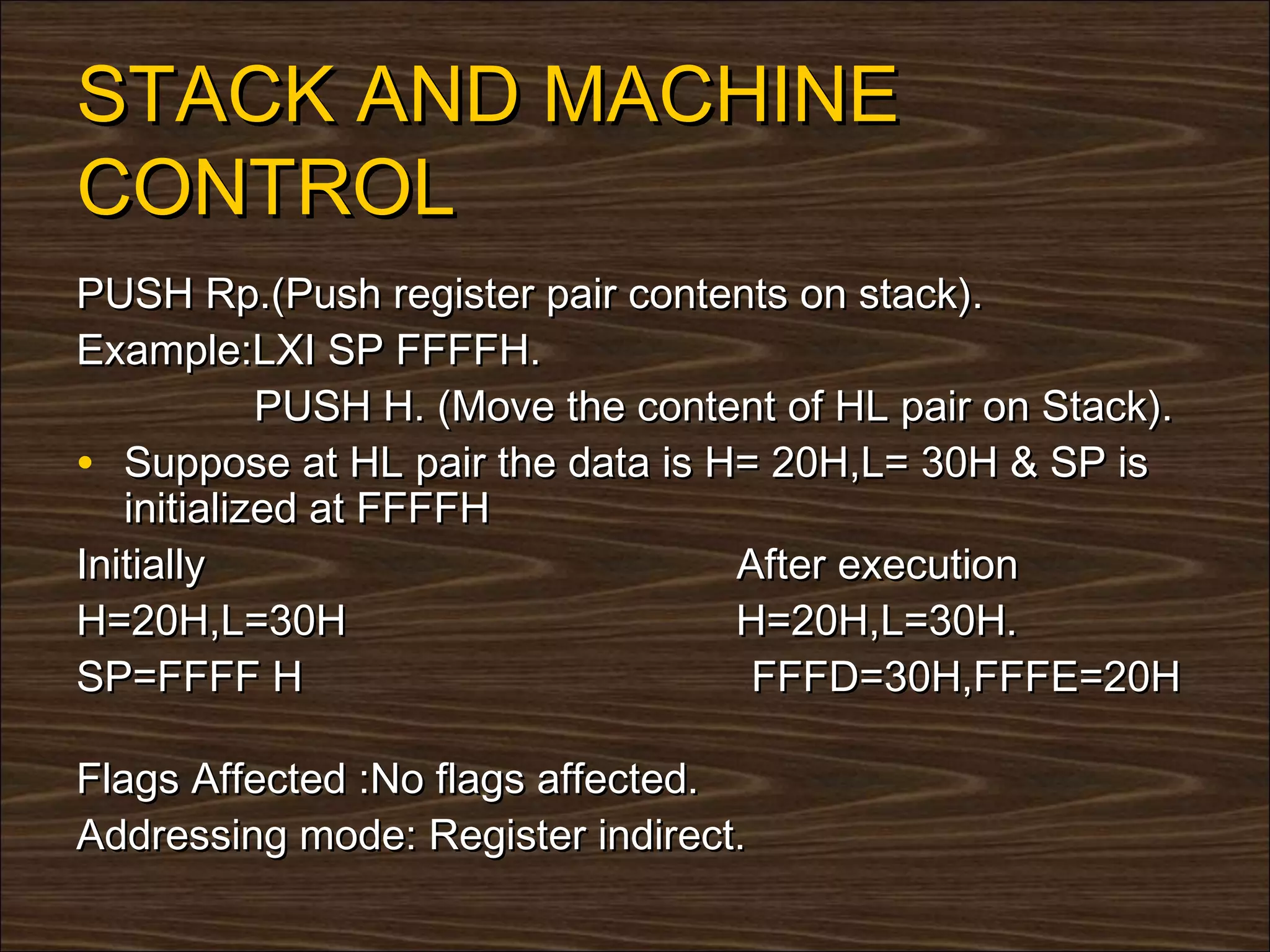 STACK AND MACHINE
CONTROL
PUSH Rp.(Push register pair contents on stack).
Example:LXI SP FFFFH.
            PUSH H. (Move the content of HL pair on Stack).
• Suppose at HL pair the data is H= 20H,L= 30H & SP is
   initialized at FFFFH
Initially                          After execution
H=20H,L=30H                        H=20H,L=30H.
SP=FFFF H                           FFFD=30H,FFFE=20H

Flags Affected :No flags affected.
Addressing mode: Register indirect.
 