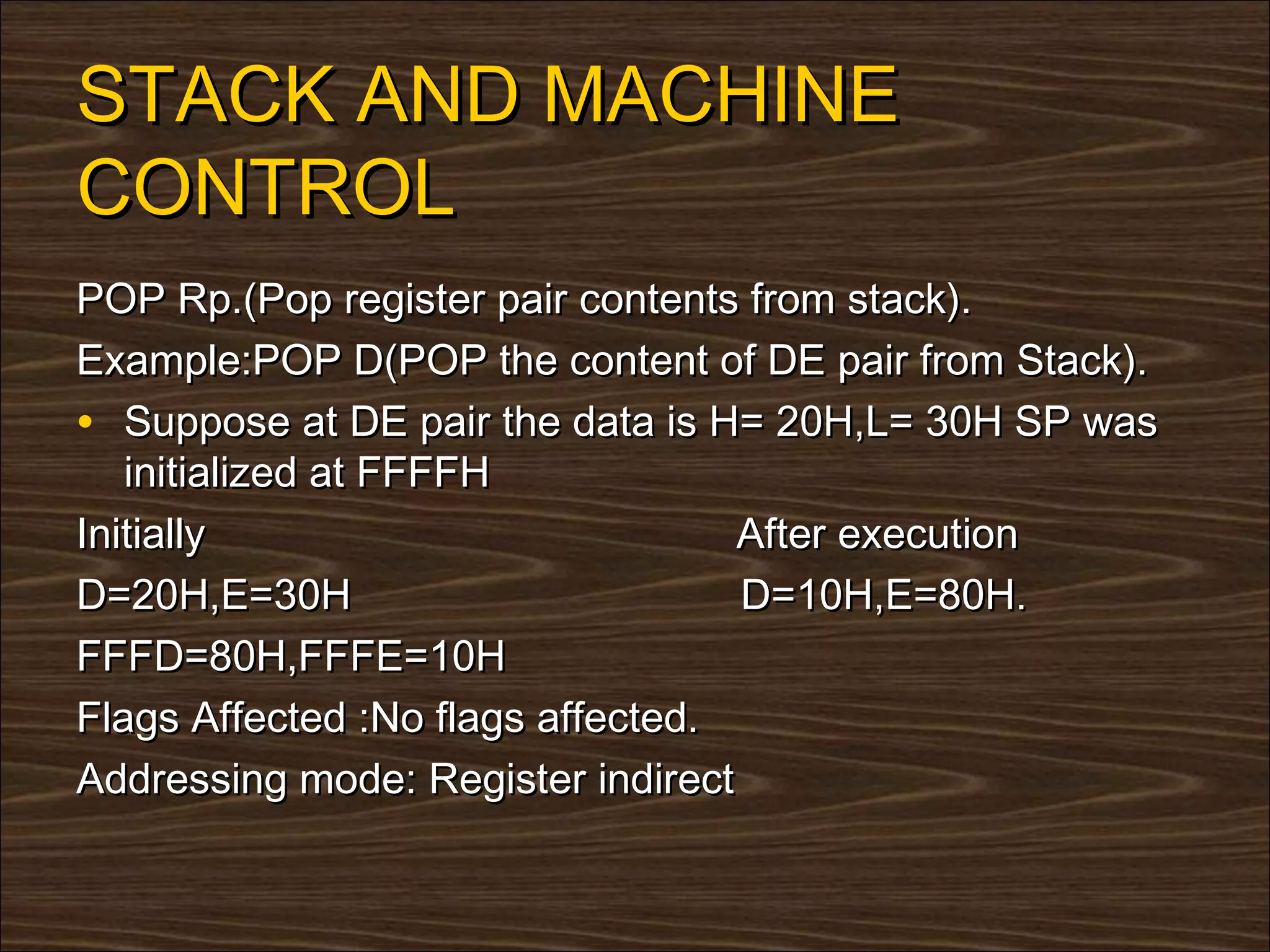 STACK AND MACHINE
CONTROL
POP Rp.(Pop register pair contents from stack).
Example:POP D(POP the content of DE pair from Stack).
• Suppose at DE pair the data is H= 20H,L= 30H SP was
   initialized at FFFFH
Initially                          After execution
D=20H,E=30H                        D=10H,E=80H.
FFFD=80H,FFFE=10H
Flags Affected :No flags affected.
Addressing mode: Register indirect
 