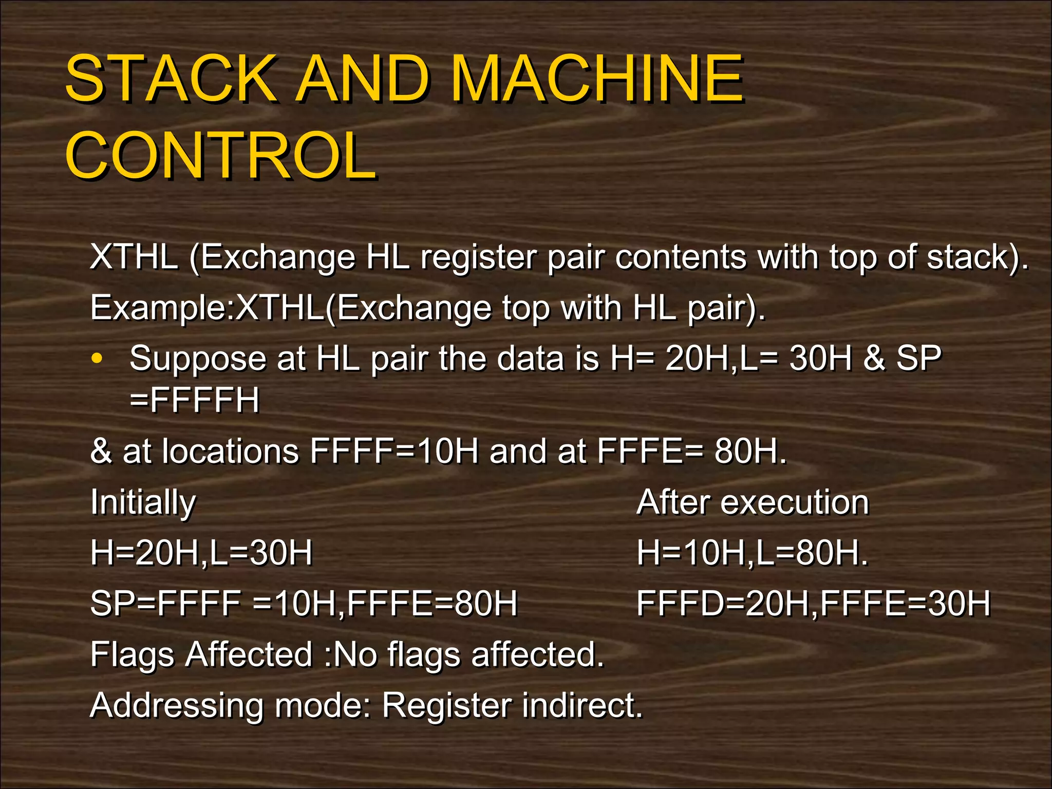 STACK AND MACHINE
CONTROL
XTHL (Exchange HL register pair contents with top of stack).
Example:XTHL(Exchange top with HL pair).
• Suppose at HL pair the data is H= 20H,L= 30H & SP
   =FFFFH
& at locations FFFF=10H and at FFFE= 80H.
Initially                          After execution
H=20H,L=30H                        H=10H,L=80H.
SP=FFFF =10H,FFFE=80H              FFFD=20H,FFFE=30H
Flags Affected :No flags affected.
Addressing mode: Register indirect.
 