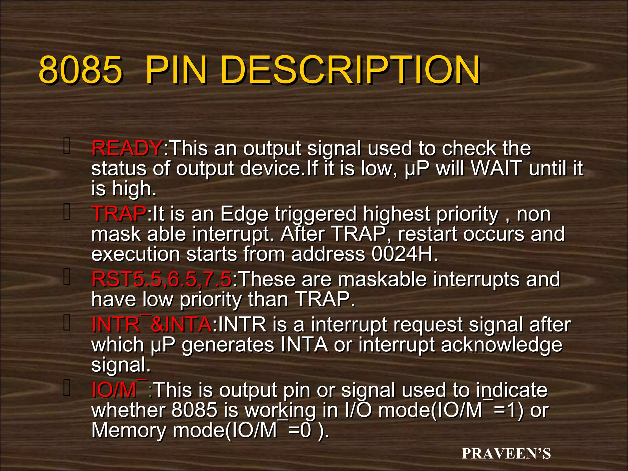 8085 PIN DESCRIPTION
  READY:This an output signal used to check the
     status of output device.If it is low, µP will WAIT until it
     is high.
    TRAP:It is an Edge triggered highest priority , non
     mask able interrupt. After TRAP, restart occurs and
     execution starts from address 0024H.
    RST5.5,6.5,7.5:These are maskable interrupts and
     have low priority than TRAP.
    INTR¯&INTA:INTR is a interrupt request signal after
     which µP generates INTA or interrupt acknowledge
     signal.
    IO/M¯:This is output pin or signal used to indicate
     whether 8085 is working in I/O mode(IO/M¯=1) or
     Memory mode(IO/M¯=0 ).
                                                 PRAVEEN’S
 