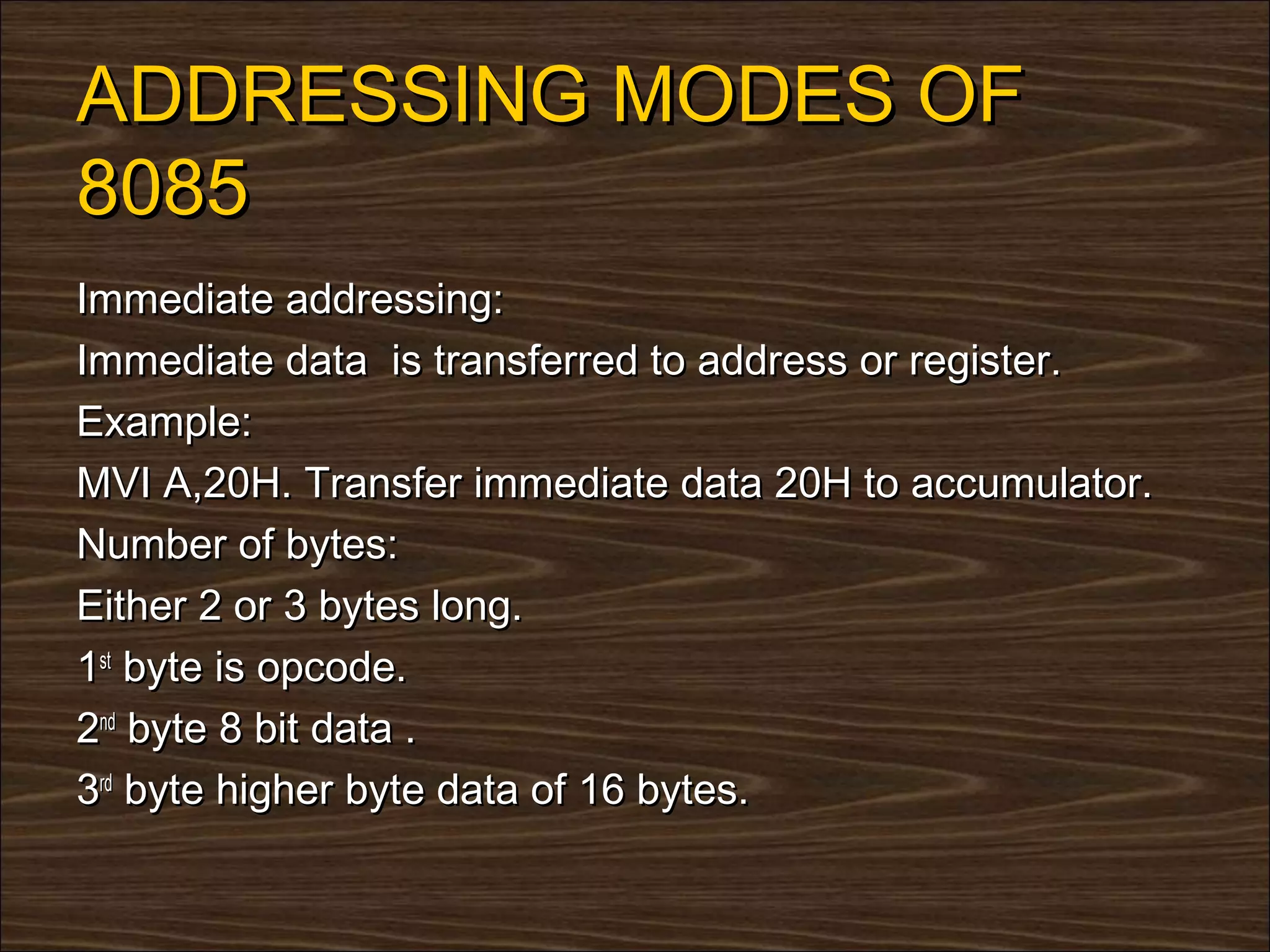 ADDRESSING MODES OF
8085
Immediate addressing:
Immediate data is transferred to address or register.
Example:
MVI A,20H. Transfer immediate data 20H to accumulator.
Number of bytes:
Either 2 or 3 bytes long.
1st byte is opcode.
2nd byte 8 bit data .
3rd byte higher byte data of 16 bytes.
 