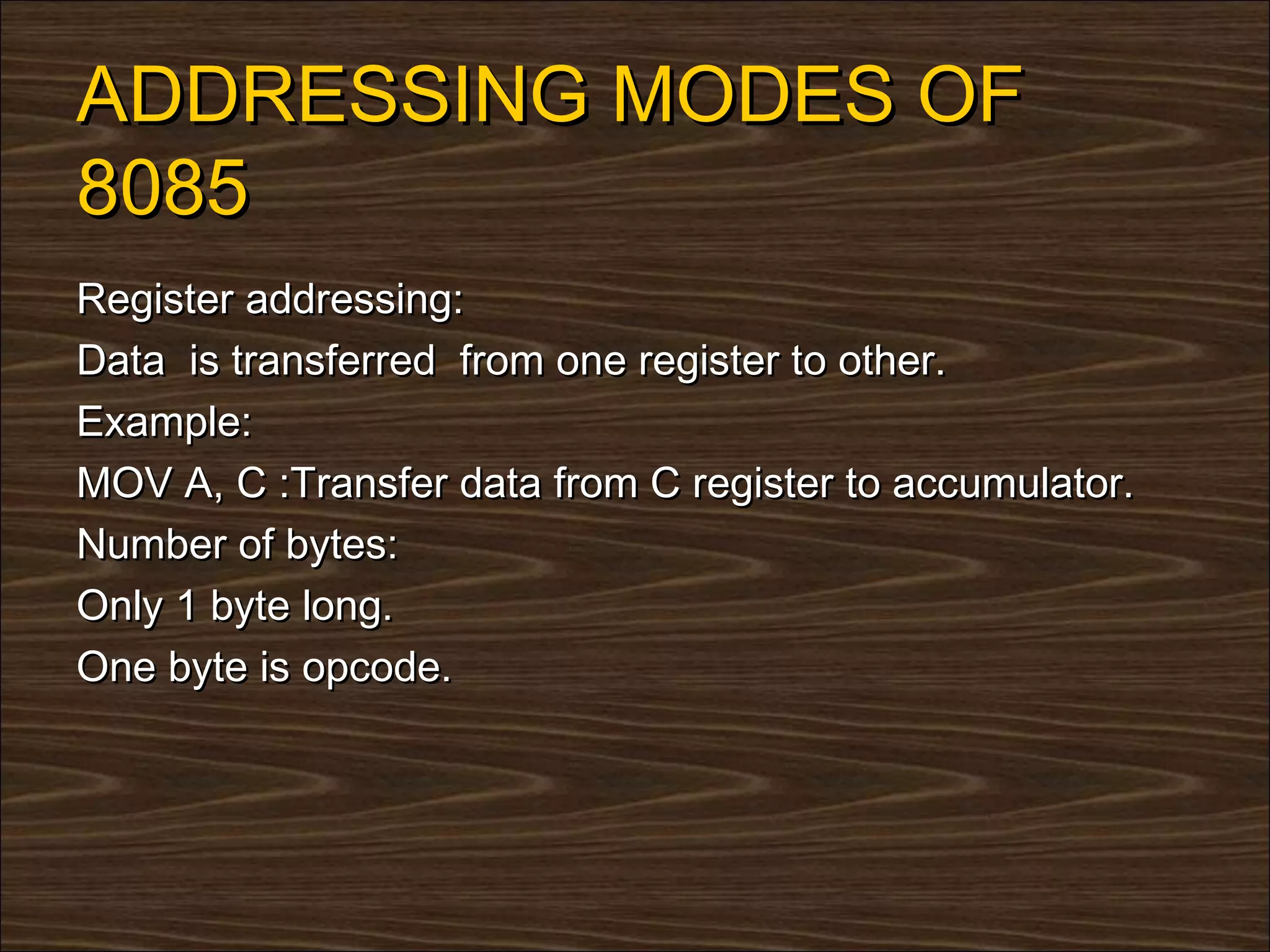 ADDRESSING MODES OF
8085
Register addressing:
Data is transferred from one register to other.
Example:
MOV A, C :Transfer data from C register to accumulator.
Number of bytes:
Only 1 byte long.
One byte is opcode.
 