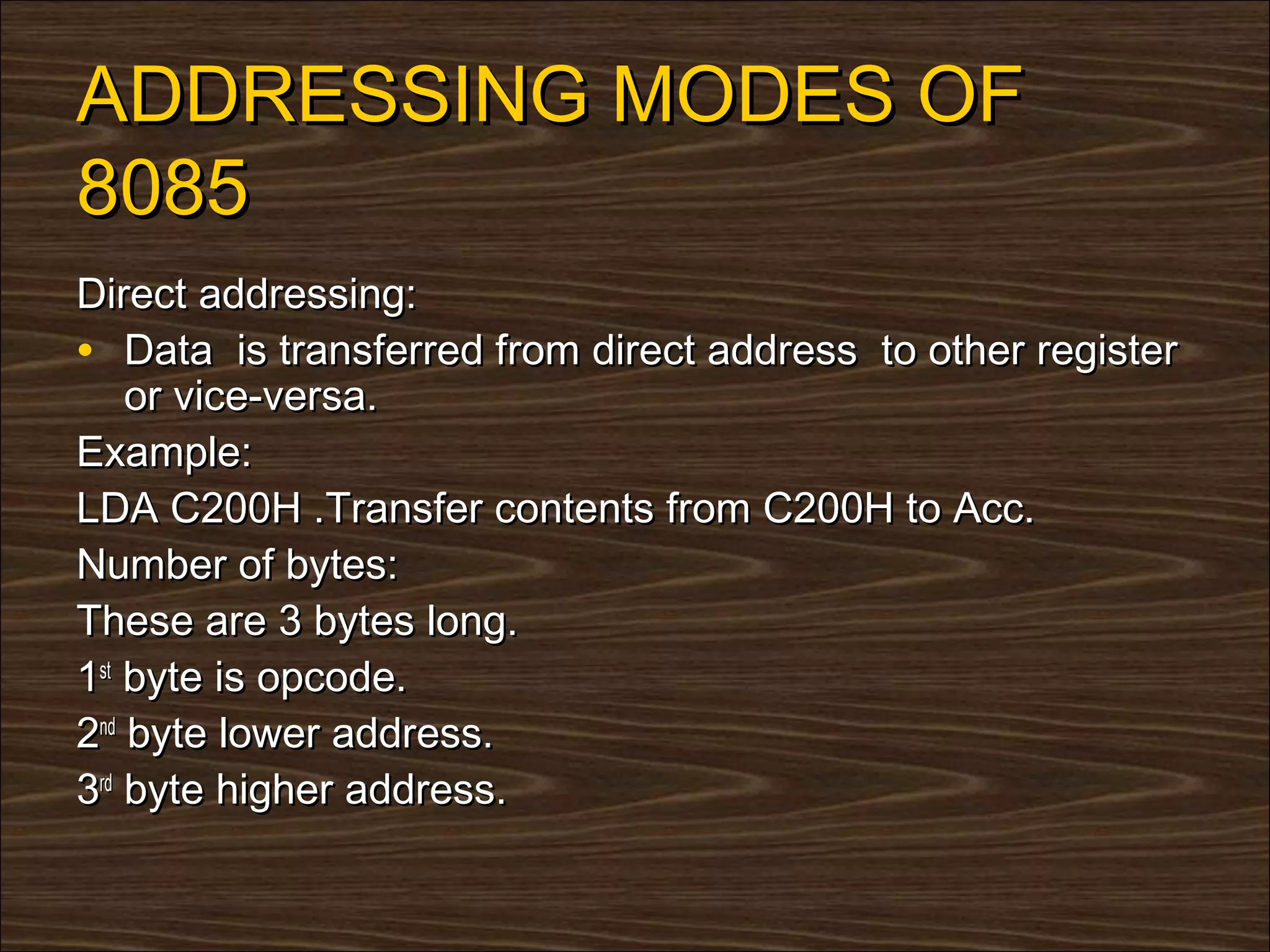 ADDRESSING MODES OF
8085
Direct addressing:
• Data is transferred from direct address to other register
    or vice-versa.
Example:
LDA C200H .Transfer contents from C200H to Acc.
Number of bytes:
These are 3 bytes long.
1st byte is opcode.
2nd byte lower address.
3rd byte higher address.
 