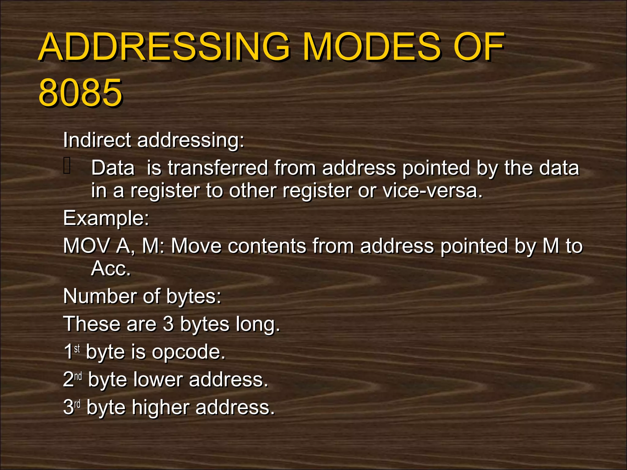ADDRESSING MODES OF
8085
 Indirect addressing:
  Data is transferred from address pointed by the data
     in a register to other register or vice-versa.
 Example:
 MOV A, M: Move contents from address pointed by M to
     Acc.
 Number of bytes:
 These are 3 bytes long.
 1st byte is opcode.
 2nd byte lower address.
 3rd byte higher address.
 