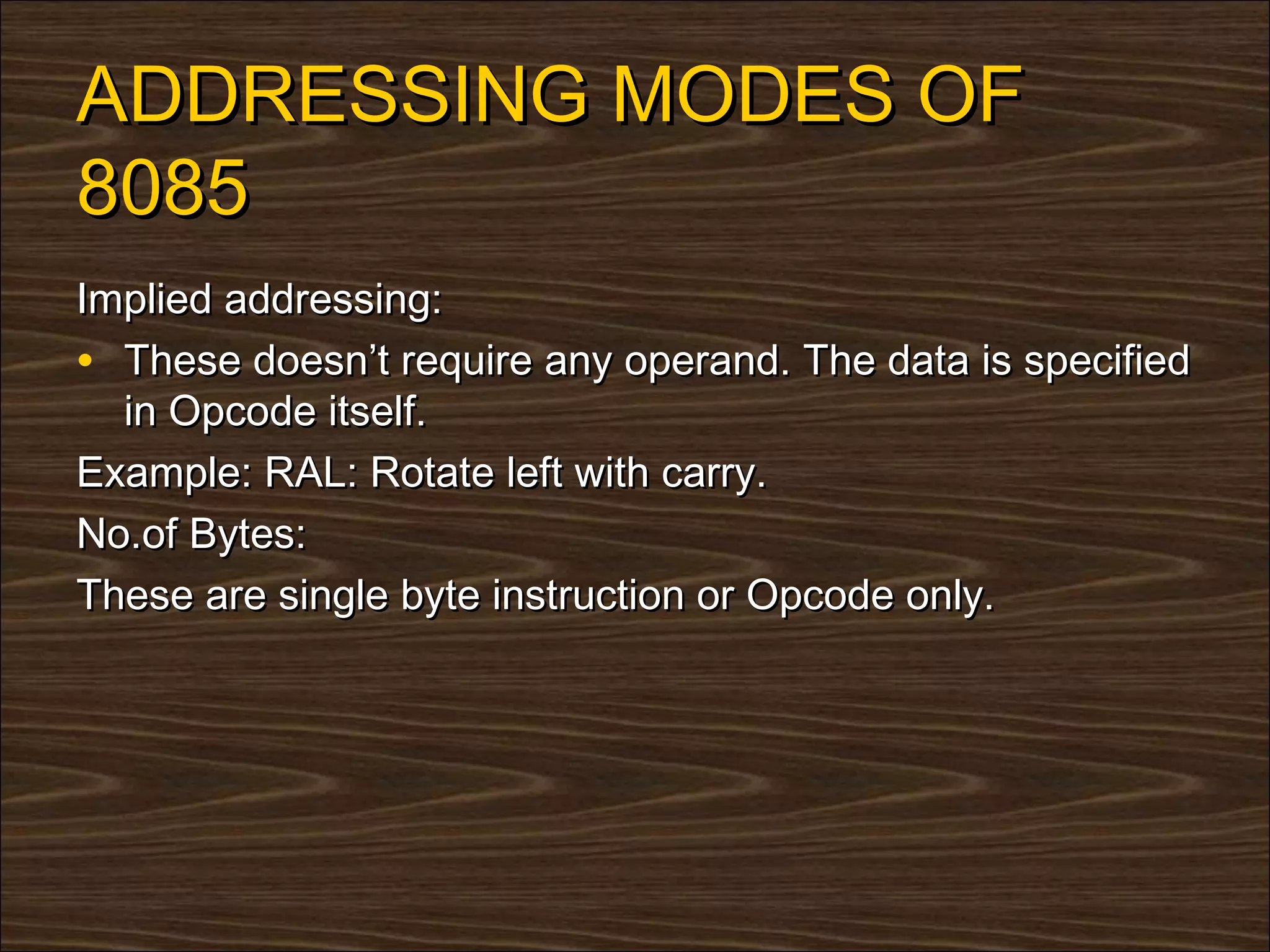 ADDRESSING MODES OF
8085
Implied addressing:
• These doesn’t require any operand. The data is specified
  in Opcode itself.
Example: RAL: Rotate left with carry.
No.of Bytes:
These are single byte instruction or Opcode only.
 