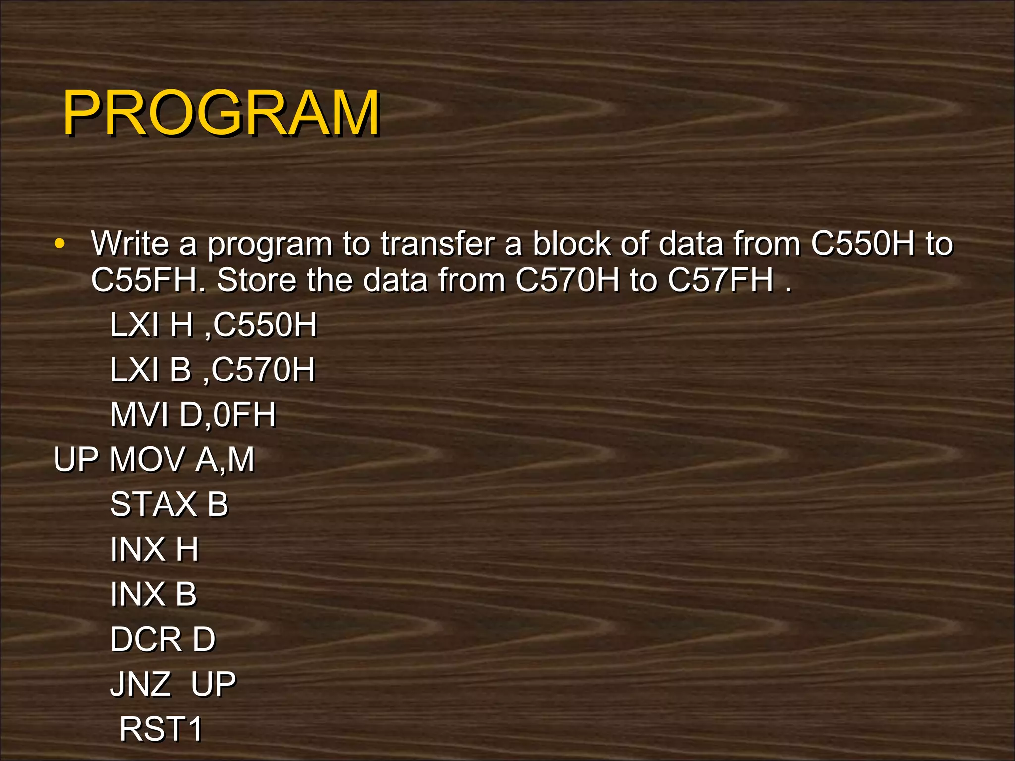 PROGRAM
• Write a program to transfer a block of data from C550H to
  C55FH. Store the data from C570H to C57FH .
   LXI H ,C550H
   LXI B ,C570H
   MVI D,0FH
UP MOV A,M
   STAX B
   INX H
   INX B
   DCR D
   JNZ UP
    RST1
 