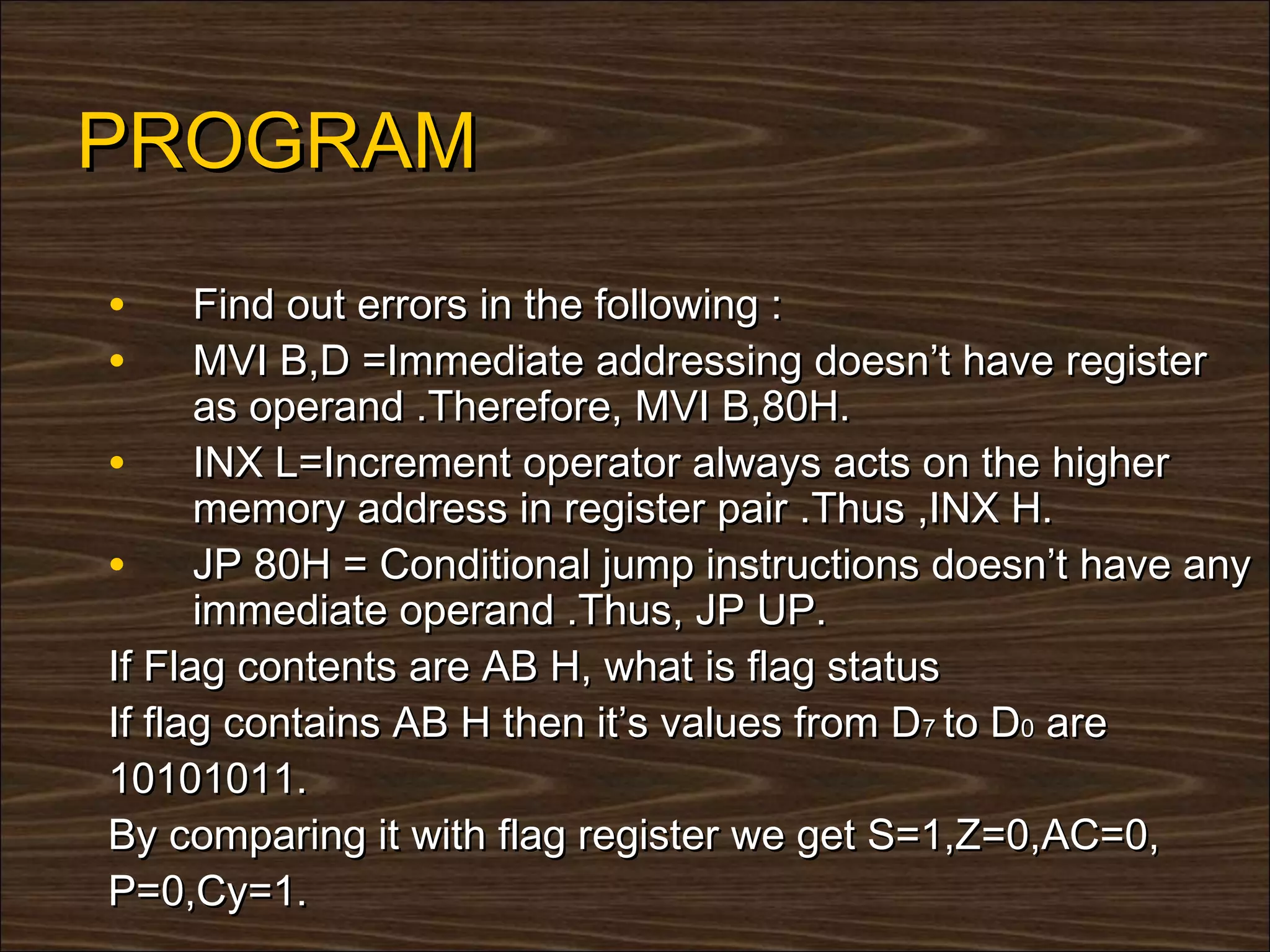 PROGRAM
•     Find out errors in the following :
•     MVI B,D =Immediate addressing doesn’t have register
      as operand .Therefore, MVI B,80H.
• INX L=Increment operator always acts on the higher
      memory address in register pair .Thus ,INX H.
• JP 80H = Conditional jump instructions doesn’t have any
      immediate operand .Thus, JP UP.
If Flag contents are AB H, what is flag status
If flag contains AB H then it’s values from D7 to D0 are
10101011.
By comparing it with flag register we get S=1,Z=0,AC=0,
P=0,Cy=1.
 