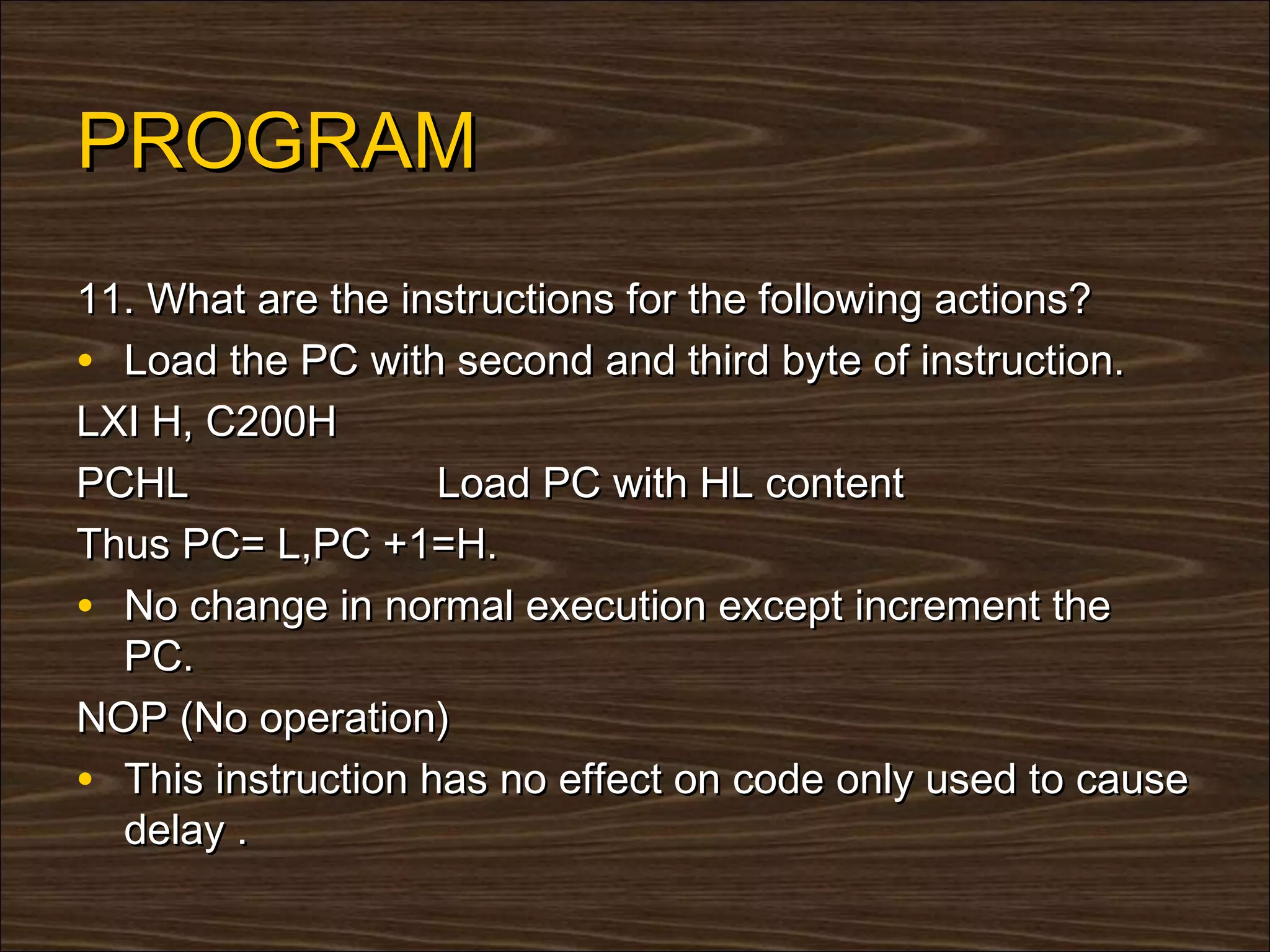 PROGRAM
11. What are the instructions for the following actions?
• Load the PC with second and third byte of instruction.
LXI H, C200H
PCHL                Load PC with HL content
Thus PC= L,PC +1=H.
• No change in normal execution except increment the
  PC.
NOP (No operation)
• This instruction has no effect on code only used to cause
  delay .
 